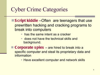 Script   kiddie   –Often  are teenagers that use prewritten hacking and cracking programs to break into computers has the same intent as a cracker does not have the technical skills and background. Corporate   spies  – are hired to break into a specific computer and steal its proprietary data and information Have excellent computer and network skills Cyber Crime Categories 