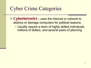Cyberterrorist  – uses the Internet or network to destroy or damage computers for political reasons. Usually require a team of highly skilled individuals, millions of dollars, and several years of planning Cyber Crime Categories 