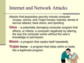 Internet and Network Attacks Attacks that jeopardize security include computer viruses, worms, and Trojan horses; botnets; denial of service attacks; back doors; and spoofing. Virus  – a potentially damaging computer program that affects, or infects, a computer negatively by altering the way the computer works without the user’s knowledge or permission Worm  –a program that copies itself repeatedly  Trojan   horse  – a program that hides within or looks like a legitimate program. 