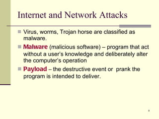 Virus, worms, Trojan horse are classified as malware. Malware   (malicious software) – program that act without a user’s knowledge and deliberately alter the computer’s operation Payload  –  the destructive event or  prank the program is intended to deliver. Internet and Network Attacks 