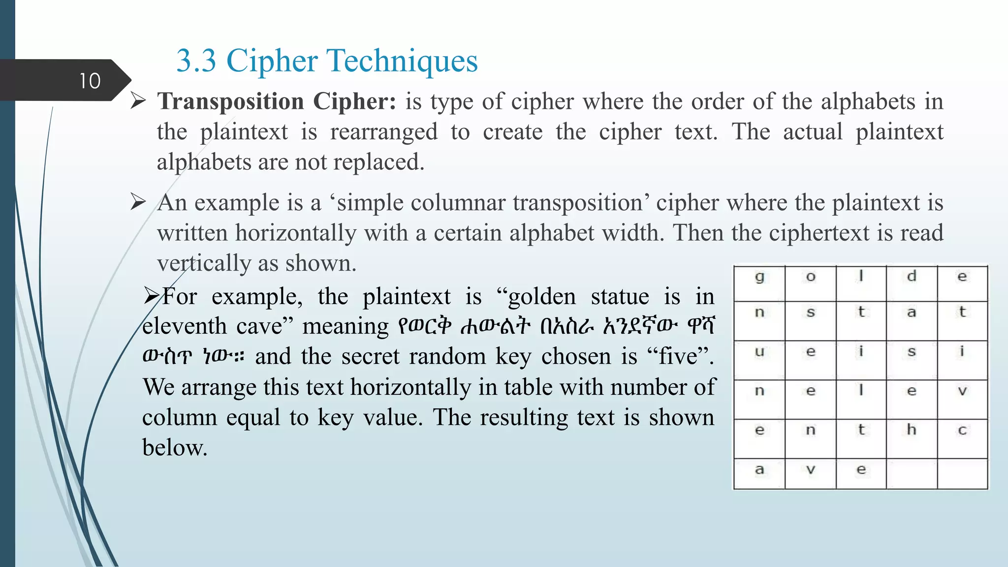 3.3 Cipher Techniques
 Transposition Cipher: is type of cipher where the order of the alphabets in
the plaintext is rearranged to create the cipher text. The actual plaintext
alphabets are not replaced.
 An example is a ‘simple columnar transposition’ cipher where the plaintext is
written horizontally with a certain alphabet width. Then the ciphertext is read
vertically as shown.
10
For example, the plaintext is “golden statue is in
eleventh cave” meaning የወርቅ ሐውልት በአስራ አንደኛው ዋሻ
ውስጥ ነው። and the secret random key chosen is “five”.
We arrange this text horizontally in table with number of
column equal to key value. The resulting text is shown
below.
 