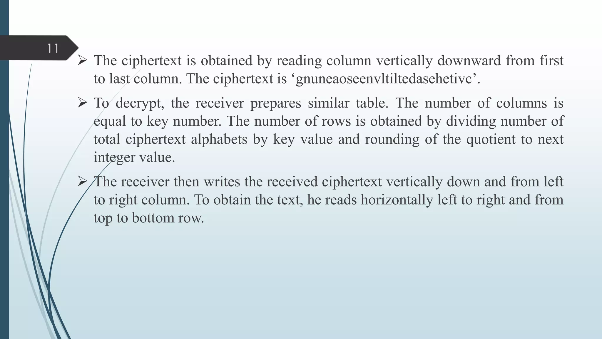  The ciphertext is obtained by reading column vertically downward from first
to last column. The ciphertext is ‘gnuneaoseenvltiltedasehetivc’.
 To decrypt, the receiver prepares similar table. The number of columns is
equal to key number. The number of rows is obtained by dividing number of
total ciphertext alphabets by key value and rounding of the quotient to next
integer value.
 The receiver then writes the received ciphertext vertically down and from left
to right column. To obtain the text, he reads horizontally left to right and from
top to bottom row.
11
 