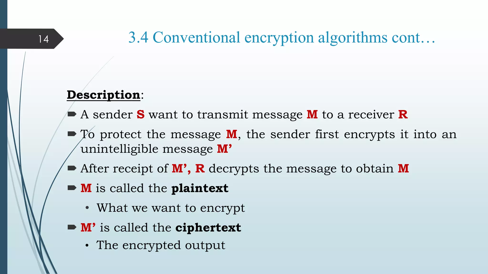 3.4 Conventional encryption algorithms cont…
Description:
 A sender S want to transmit message M to a receiver R
 To protect the message M, the sender first encrypts it into an
unintelligible message M’
 After receipt of M’, R decrypts the message to obtain M
 M is called the plaintext
• What we want to encrypt
 M’ is called the ciphertext
• The encrypted output
14
 