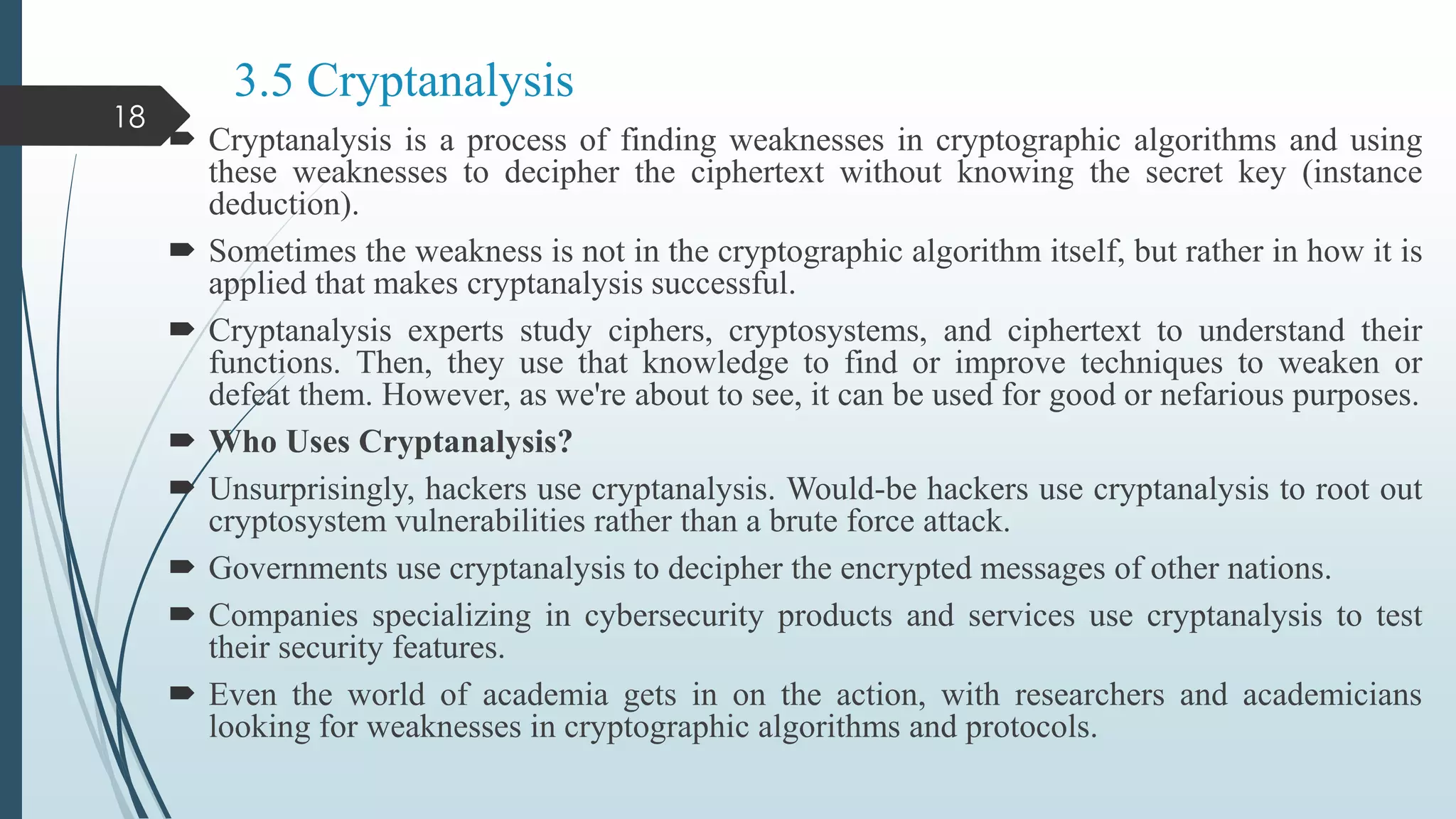 3.5 Cryptanalysis
 Cryptanalysis is a process of finding weaknesses in cryptographic algorithms and using
these weaknesses to decipher the ciphertext without knowing the secret key (instance
deduction).
 Sometimes the weakness is not in the cryptographic algorithm itself, but rather in how it is
applied that makes cryptanalysis successful.
 Cryptanalysis experts study ciphers, cryptosystems, and ciphertext to understand their
functions. Then, they use that knowledge to find or improve techniques to weaken or
defeat them. However, as we're about to see, it can be used for good or nefarious purposes.
 Who Uses Cryptanalysis?
 Unsurprisingly, hackers use cryptanalysis. Would-be hackers use cryptanalysis to root out
cryptosystem vulnerabilities rather than a brute force attack.
 Governments use cryptanalysis to decipher the encrypted messages of other nations.
 Companies specializing in cybersecurity products and services use cryptanalysis to test
their security features.
 Even the world of academia gets in on the action, with researchers and academicians
looking for weaknesses in cryptographic algorithms and protocols.
18
 
