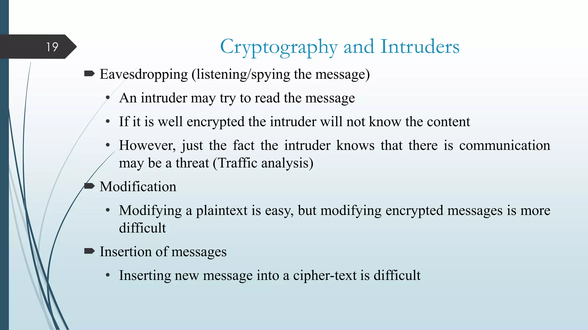 Cryptography and Intruders
 Eavesdropping (listening/spying the message)
• An intruder may try to read the message
• If it is well encrypted the intruder will not know the content
• However, just the fact the intruder knows that there is communication
may be a threat (Traffic analysis)
 Modification
• Modifying a plaintext is easy, but modifying encrypted messages is more
difficult
 Insertion of messages
• Inserting new message into a cipher-text is difficult
19
 