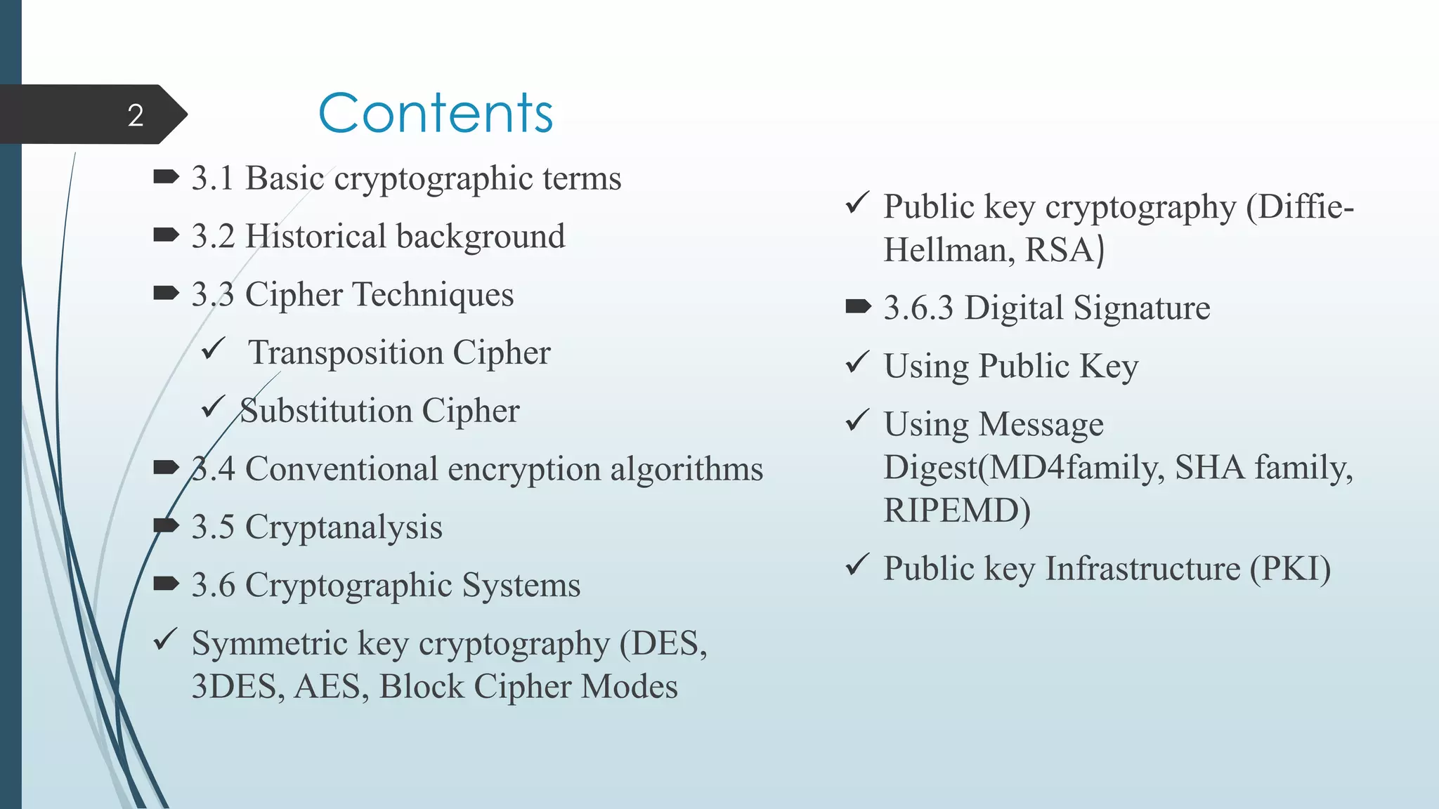 Contents
 3.1 Basic cryptographic terms
 3.2 Historical background
 3.3 Cipher Techniques
 Transposition Cipher
 Substitution Cipher
 3.4 Conventional encryption algorithms
 3.5 Cryptanalysis
 3.6 Cryptographic Systems
 Symmetric key cryptography (DES,
3DES, AES, Block Cipher Modes
2
 Public key cryptography (Diffie-
Hellman, RSA)
 3.6.3 Digital Signature
 Using Public Key
 Using Message
Digest(MD4family, SHA family,
RIPEMD)
 Public key Infrastructure (PKI)
 