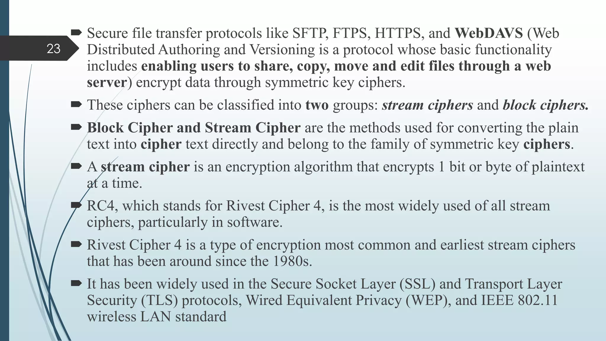  Secure file transfer protocols like SFTP, FTPS, HTTPS, and WebDAVS (Web
Distributed Authoring and Versioning is a protocol whose basic functionality
includes enabling users to share, copy, move and edit files through a web
server) encrypt data through symmetric key ciphers.
 These ciphers can be classified into two groups: stream ciphers and block ciphers.
 Block Cipher and Stream Cipher are the methods used for converting the plain
text into cipher text directly and belong to the family of symmetric key ciphers.
 A stream cipher is an encryption algorithm that encrypts 1 bit or byte of plaintext
at a time.
 RC4, which stands for Rivest Cipher 4, is the most widely used of all stream
ciphers, particularly in software.
 Rivest Cipher 4 is a type of encryption most common and earliest stream ciphers
that has been around since the 1980s.
 It has been widely used in the Secure Socket Layer (SSL) and Transport Layer
Security (TLS) protocols, Wired Equivalent Privacy (WEP), and IEEE 802.11
wireless LAN standard
23
 
