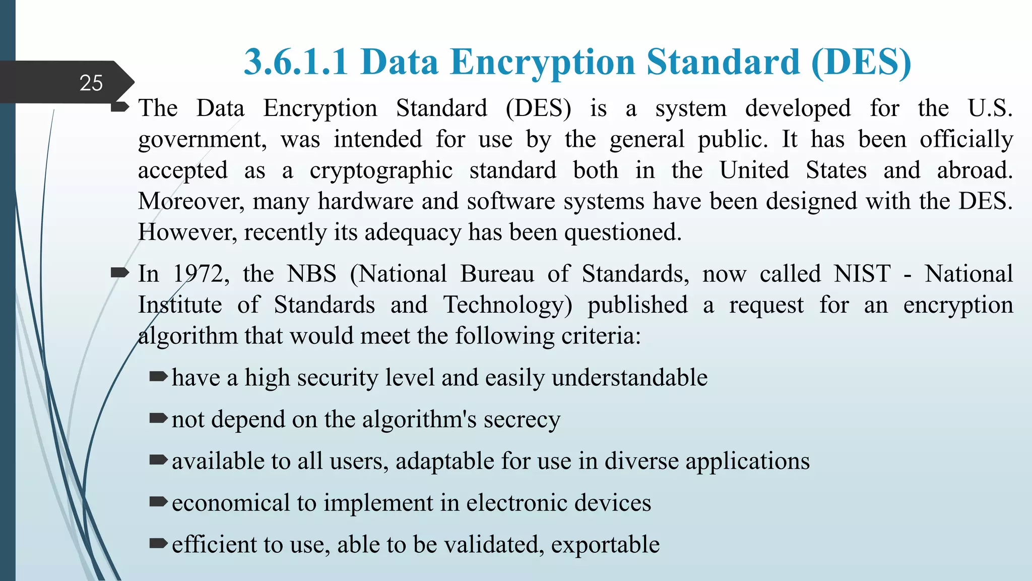 3.6.1.1 Data Encryption Standard (DES)
 The Data Encryption Standard (DES) is a system developed for the U.S.
government, was intended for use by the general public. It has been officially
accepted as a cryptographic standard both in the United States and abroad.
Moreover, many hardware and software systems have been designed with the DES.
However, recently its adequacy has been questioned.
 In 1972, the NBS (National Bureau of Standards, now called NIST - National
Institute of Standards and Technology) published a request for an encryption
algorithm that would meet the following criteria:
have a high security level and easily understandable
not depend on the algorithm's secrecy
available to all users, adaptable for use in diverse applications
economical to implement in electronic devices
efficient to use, able to be validated, exportable
25
 