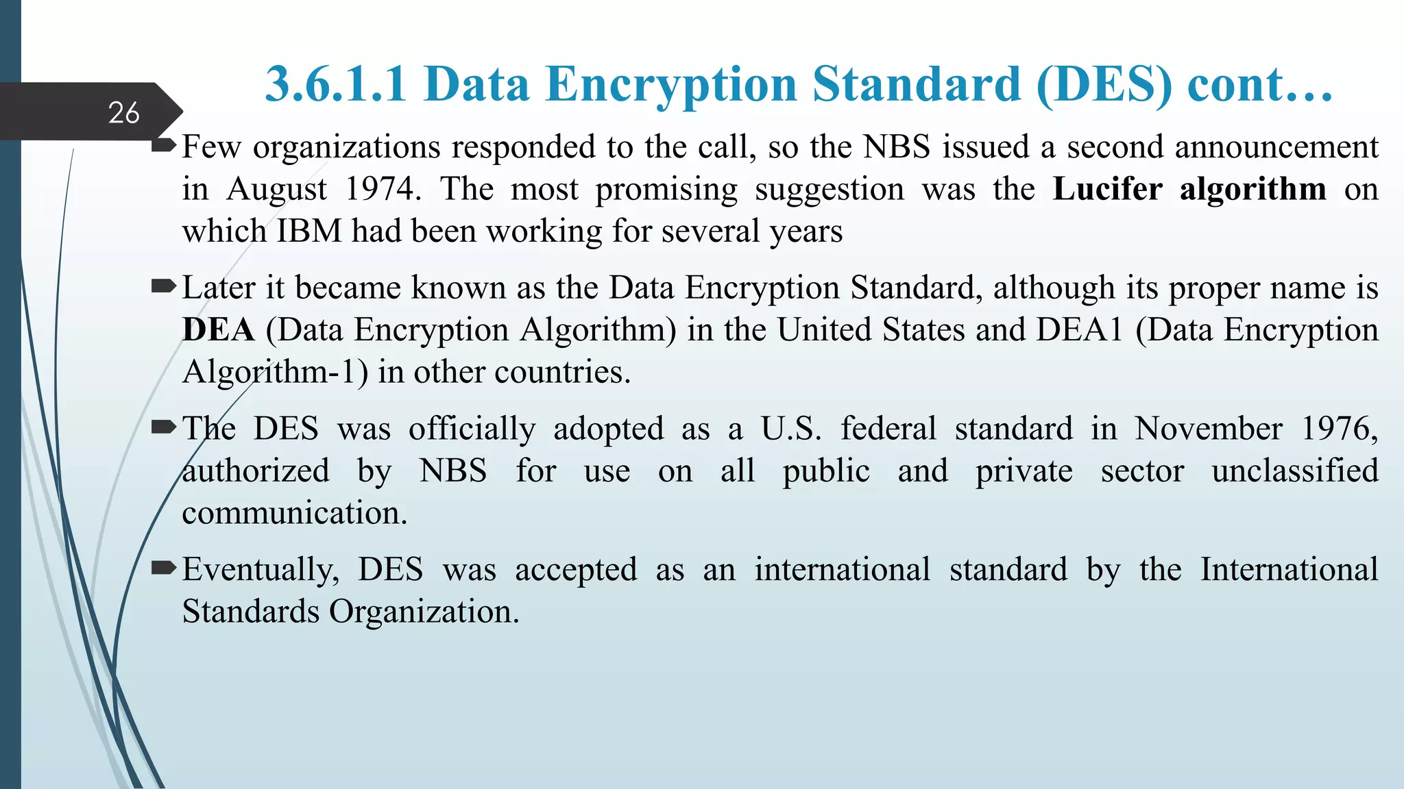 3.6.1.1 Data Encryption Standard (DES) cont…
Few organizations responded to the call, so the NBS issued a second announcement
in August 1974. The most promising suggestion was the Lucifer algorithm on
which IBM had been working for several years
Later it became known as the Data Encryption Standard, although its proper name is
DEA (Data Encryption Algorithm) in the United States and DEA1 (Data Encryption
Algorithm-1) in other countries.
The DES was officially adopted as a U.S. federal standard in November 1976,
authorized by NBS for use on all public and private sector unclassified
communication.
Eventually, DES was accepted as an international standard by the International
Standards Organization.
26
 