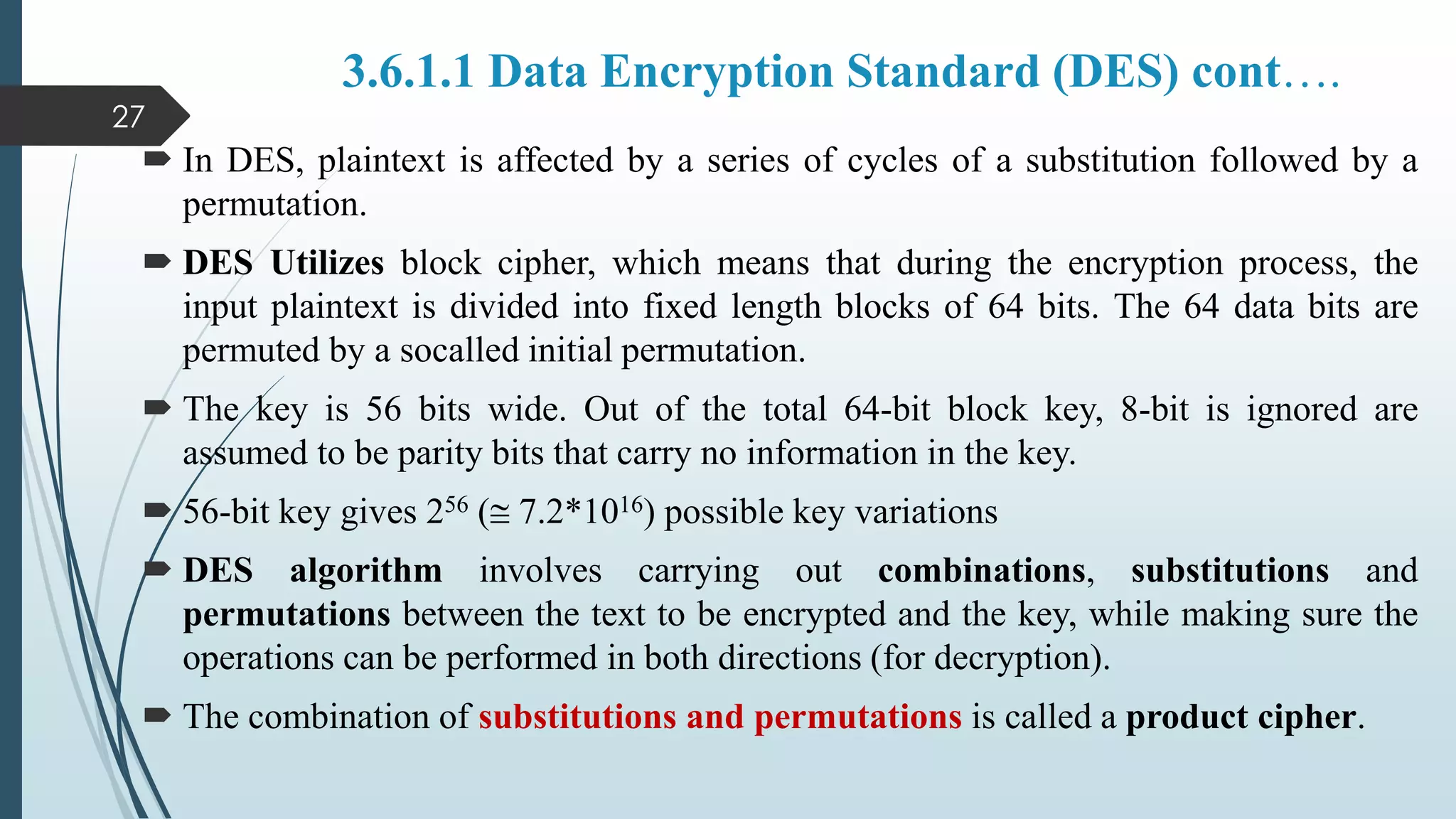 3.6.1.1 Data Encryption Standard (DES) cont….
 In DES, plaintext is affected by a series of cycles of a substitution followed by a
permutation.
 DES Utilizes block cipher, which means that during the encryption process, the
input plaintext is divided into fixed length blocks of 64 bits. The 64 data bits are
permuted by a socalled initial permutation.
 The key is 56 bits wide. Out of the total 64-bit block key, 8-bit is ignored are
assumed to be parity bits that carry no information in the key.
 56-bit key gives 256 ( 7.2*1016) possible key variations
 DES algorithm involves carrying out combinations, substitutions and
permutations between the text to be encrypted and the key, while making sure the
operations can be performed in both directions (for decryption).
 The combination of substitutions and permutations is called a product cipher.
27
 