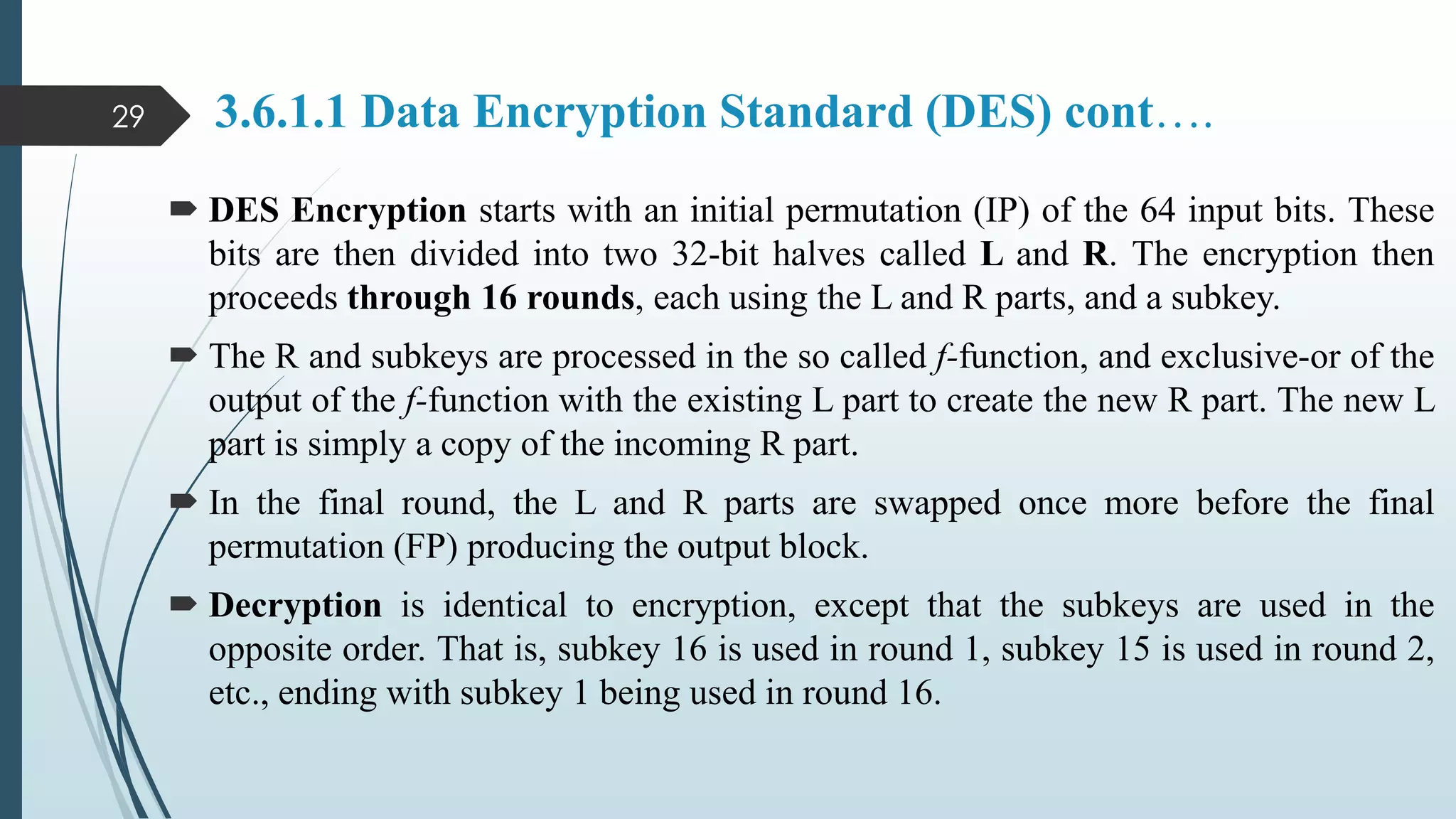 3.6.1.1 Data Encryption Standard (DES) cont….
 DES Encryption starts with an initial permutation (IP) of the 64 input bits. These
bits are then divided into two 32-bit halves called L and R. The encryption then
proceeds through 16 rounds, each using the L and R parts, and a subkey.
 The R and subkeys are processed in the so called f-function, and exclusive-or of the
output of the f-function with the existing L part to create the new R part. The new L
part is simply a copy of the incoming R part.
 In the final round, the L and R parts are swapped once more before the final
permutation (FP) producing the output block.
 Decryption is identical to encryption, except that the subkeys are used in the
opposite order. That is, subkey 16 is used in round 1, subkey 15 is used in round 2,
etc., ending with subkey 1 being used in round 16.
29
 