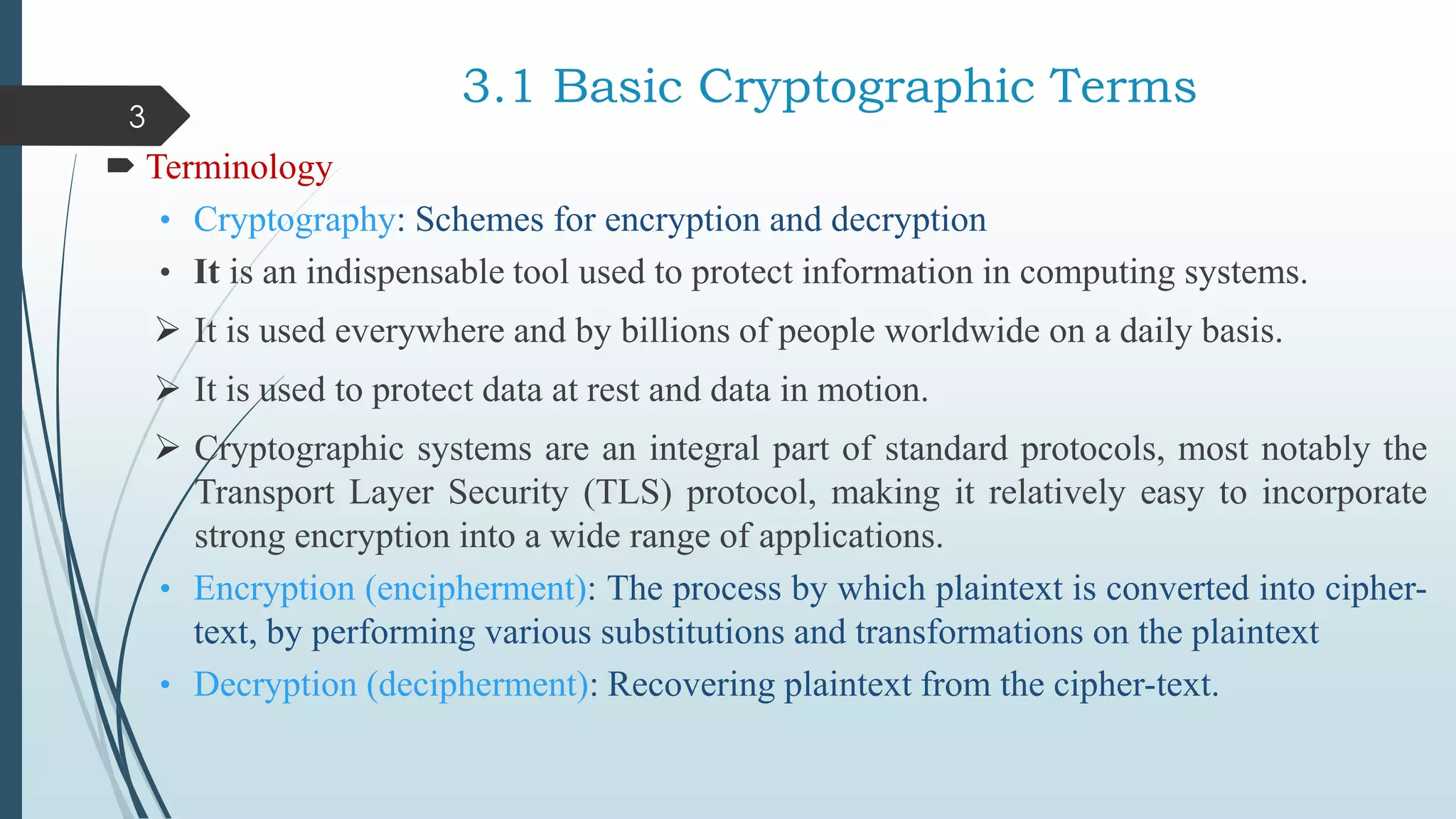 3.1 Basic Cryptographic Terms
 Terminology
• Cryptography: Schemes for encryption and decryption
• It is an indispensable tool used to protect information in computing systems.
 It is used everywhere and by billions of people worldwide on a daily basis.
 It is used to protect data at rest and data in motion.
 Cryptographic systems are an integral part of standard protocols, most notably the
Transport Layer Security (TLS) protocol, making it relatively easy to incorporate
strong encryption into a wide range of applications.
• Encryption (encipherment): The process by which plaintext is converted into cipher-
text, by performing various substitutions and transformations on the plaintext
• Decryption (decipherment): Recovering plaintext from the cipher-text.
3
 