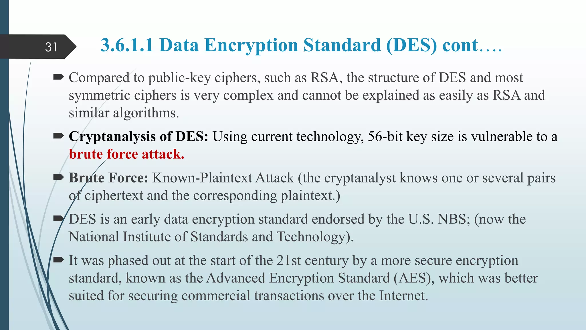 3.6.1.1 Data Encryption Standard (DES) cont….
 Compared to public-key ciphers, such as RSA, the structure of DES and most
symmetric ciphers is very complex and cannot be explained as easily as RSA and
similar algorithms.
 Cryptanalysis of DES: Using current technology, 56-bit key size is vulnerable to a
brute force attack.
 Brute Force: Known-Plaintext Attack (the cryptanalyst knows one or several pairs
of ciphertext and the corresponding plaintext.)
 DES is an early data encryption standard endorsed by the U.S. NBS; (now the
National Institute of Standards and Technology).
 It was phased out at the start of the 21st century by a more secure encryption
standard, known as the Advanced Encryption Standard (AES), which was better
suited for securing commercial transactions over the Internet.
31
 
