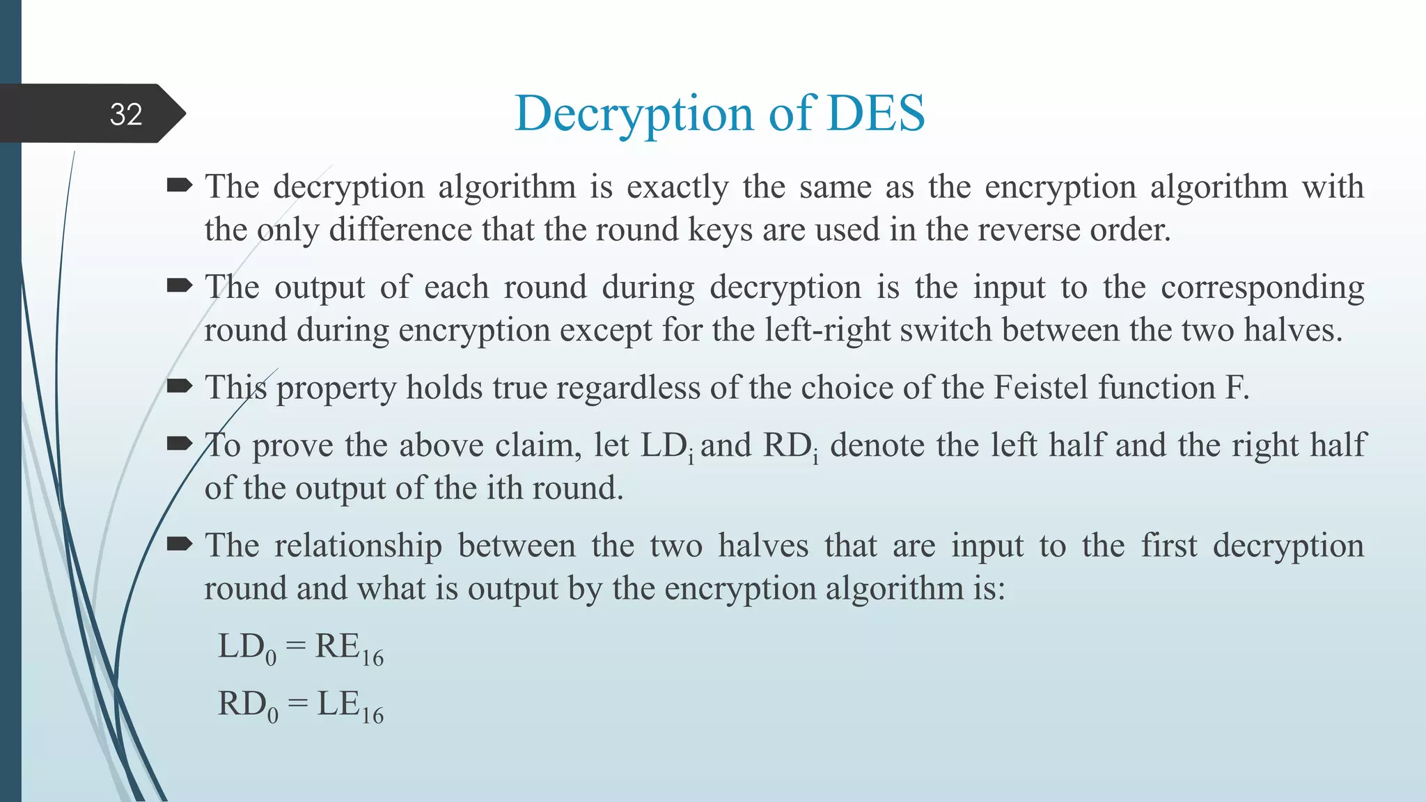 Decryption of DES
 The decryption algorithm is exactly the same as the encryption algorithm with
the only difference that the round keys are used in the reverse order.
 The output of each round during decryption is the input to the corresponding
round during encryption except for the left-right switch between the two halves.
 This property holds true regardless of the choice of the Feistel function F.
 To prove the above claim, let LDi and RDi denote the left half and the right half
of the output of the ith round.
 The relationship between the two halves that are input to the first decryption
round and what is output by the encryption algorithm is:
LD0 = RE16
RD0 = LE16
32
 