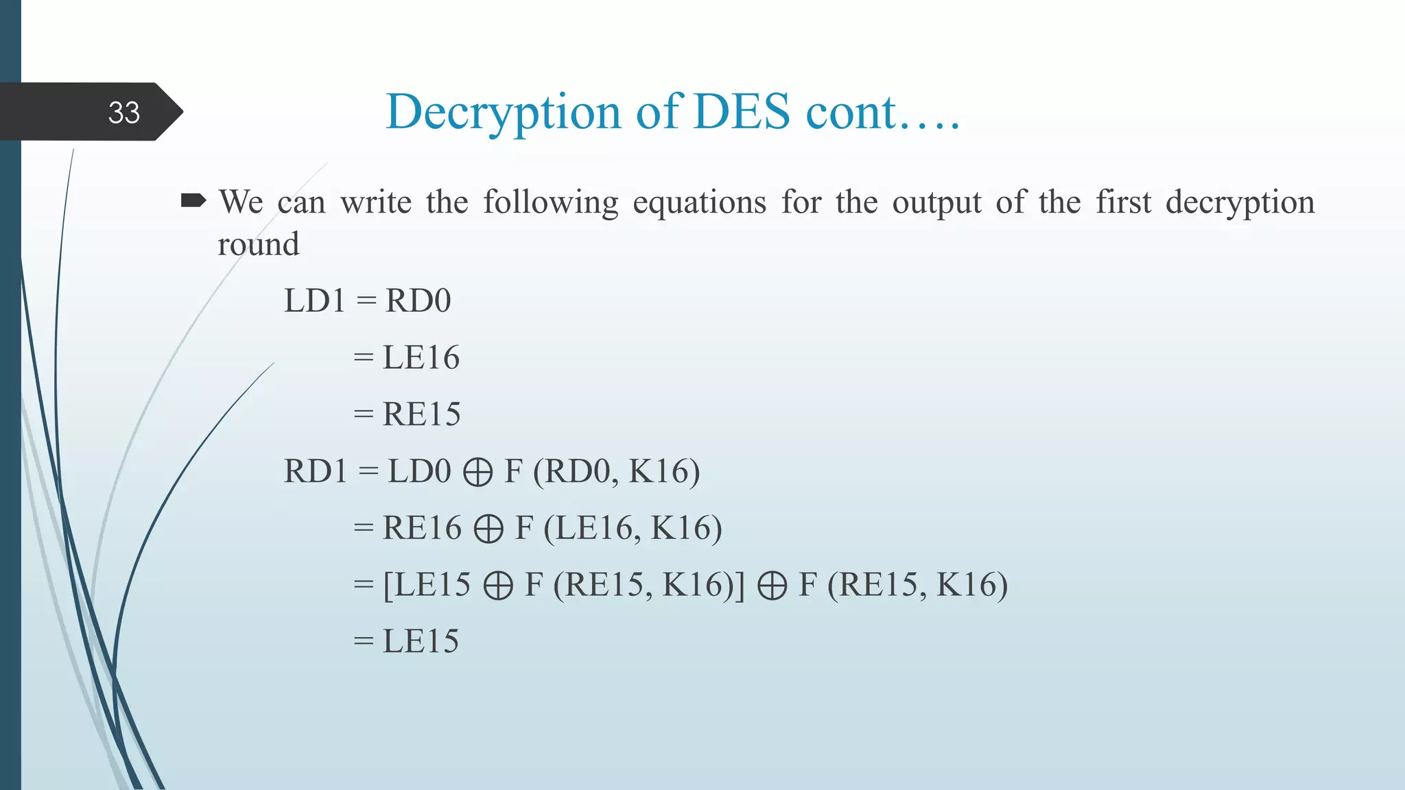Decryption of DES cont….
 We can write the following equations for the output of the first decryption
round
LD1 = RD0
= LE16
= RE15
RD1 = LD0 ⊕ F (RD0, K16)
= RE16 ⊕ F (LE16, K16)
= [LE15 ⊕ F (RE15, K16)] ⊕ F (RE15, K16)
= LE15
33
 
