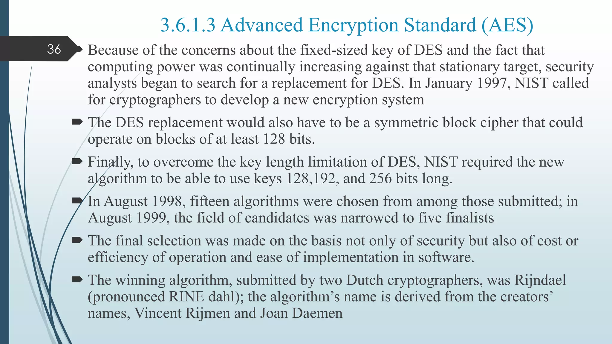  Because of the concerns about the fixed-sized key of DES and the fact that
computing power was continually increasing against that stationary target, security
analysts began to search for a replacement for DES. In January 1997, NIST called
for cryptographers to develop a new encryption system
 The DES replacement would also have to be a symmetric block cipher that could
operate on blocks of at least 128 bits.
 Finally, to overcome the key length limitation of DES, NIST required the new
algorithm to be able to use keys 128,192, and 256 bits long.
 In August 1998, fifteen algorithms were chosen from among those submitted; in
August 1999, the field of candidates was narrowed to five finalists
 The final selection was made on the basis not only of security but also of cost or
efficiency of operation and ease of implementation in software.
 The winning algorithm, submitted by two Dutch cryptographers, was Rijndael
(pronounced RINE dahl); the algorithm’s name is derived from the creators’
names, Vincent Rijmen and Joan Daemen
36
3.6.1.3 Advanced Encryption Standard (AES)
 