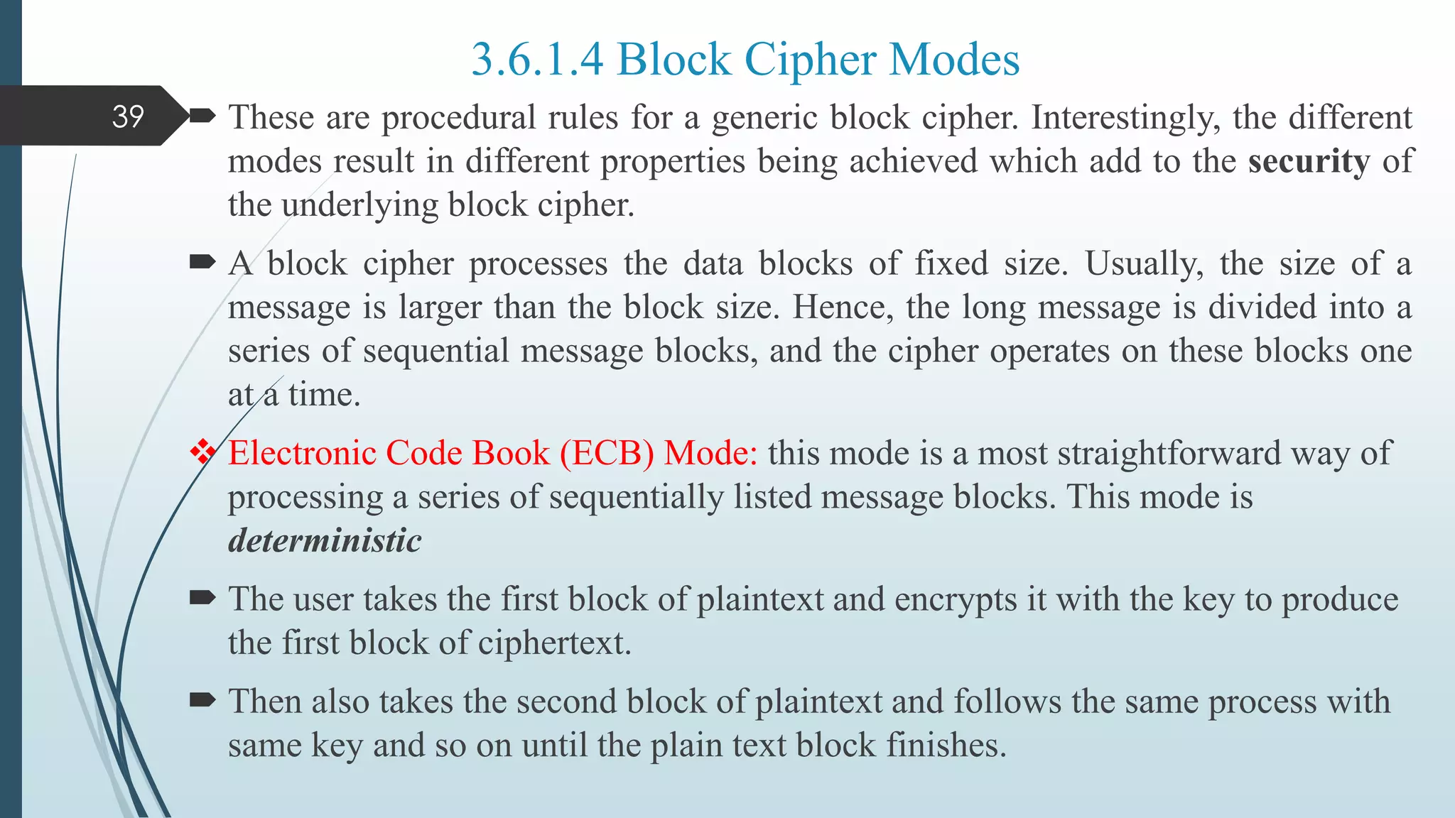  These are procedural rules for a generic block cipher. Interestingly, the different
modes result in different properties being achieved which add to the security of
the underlying block cipher.
 A block cipher processes the data blocks of fixed size. Usually, the size of a
message is larger than the block size. Hence, the long message is divided into a
series of sequential message blocks, and the cipher operates on these blocks one
at a time.
 Electronic Code Book (ECB) Mode: this mode is a most straightforward way of
processing a series of sequentially listed message blocks. This mode is
deterministic
 The user takes the first block of plaintext and encrypts it with the key to produce
the first block of ciphertext.
 Then also takes the second block of plaintext and follows the same process with
same key and so on until the plain text block finishes.
39
3.6.1.4 Block Cipher Modes
 