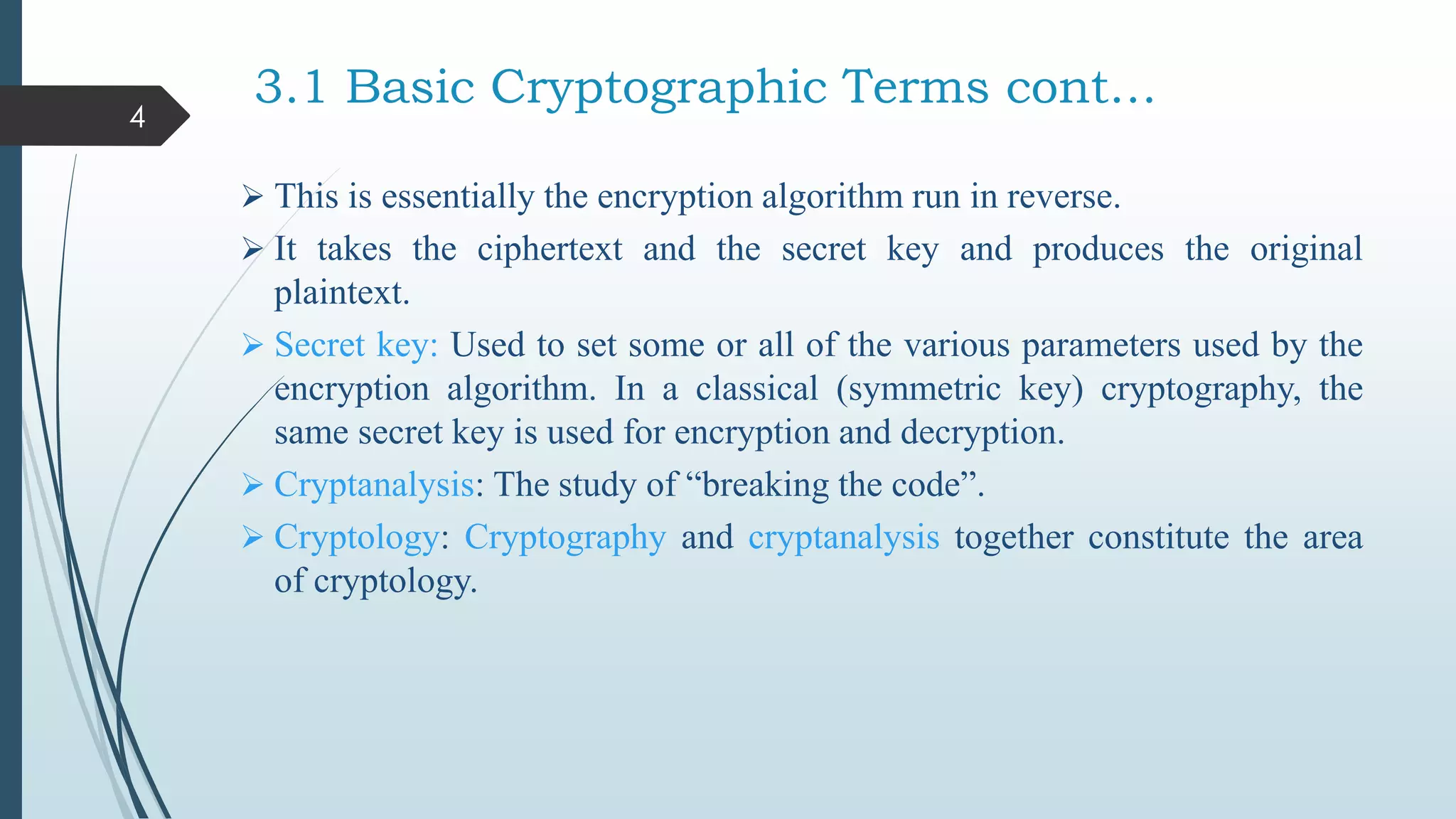 3.1 Basic Cryptographic Terms cont…
 This is essentially the encryption algorithm run in reverse.
 It takes the ciphertext and the secret key and produces the original
plaintext.
 Secret key: Used to set some or all of the various parameters used by the
encryption algorithm. In a classical (symmetric key) cryptography, the
same secret key is used for encryption and decryption.
 Cryptanalysis: The study of “breaking the code”.
 Cryptology: Cryptography and cryptanalysis together constitute the area
of cryptology.
4
 