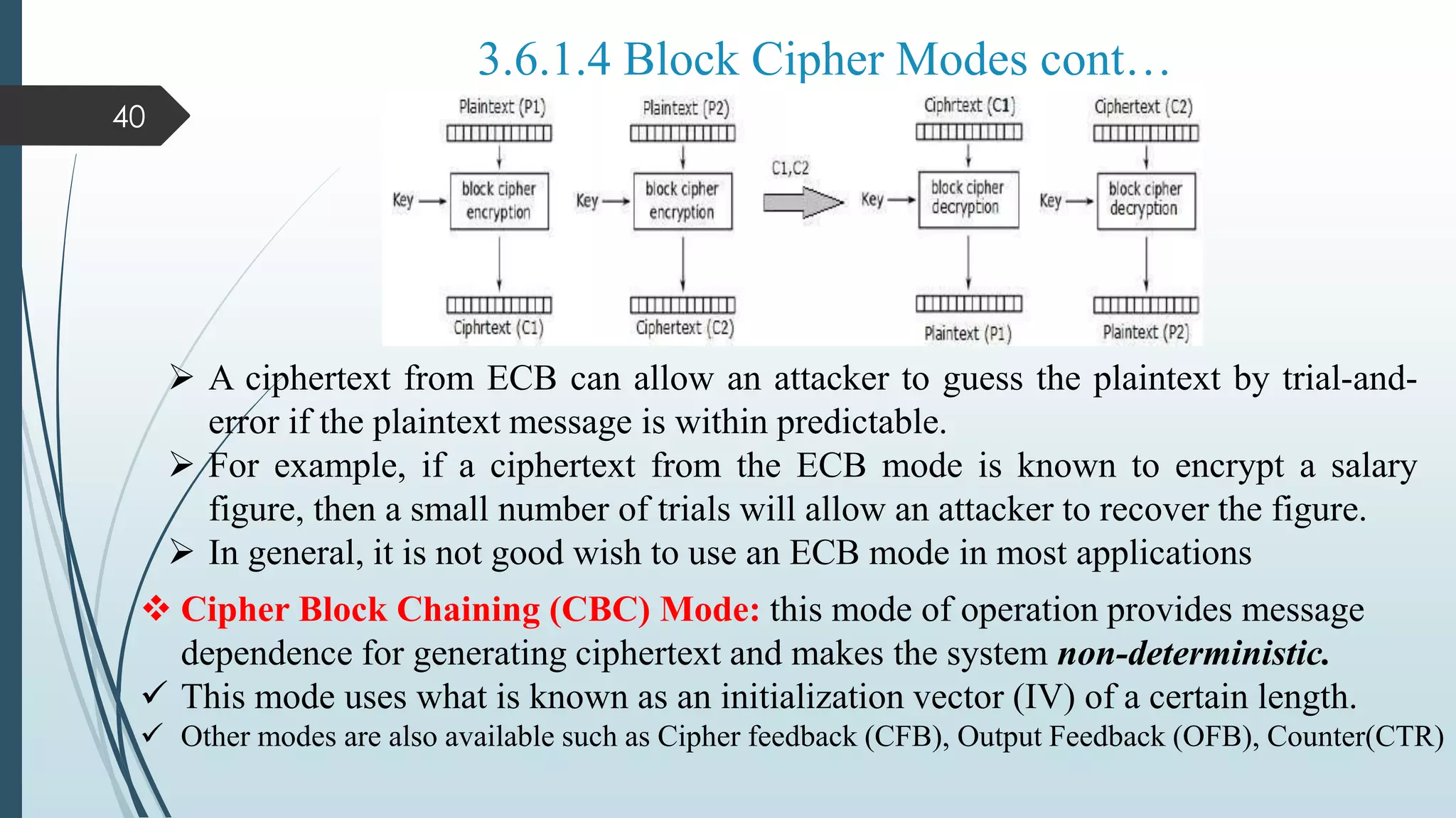 40
3.6.1.4 Block Cipher Modes cont…
 A ciphertext from ECB can allow an attacker to guess the plaintext by trial-and-
error if the plaintext message is within predictable.
 For example, if a ciphertext from the ECB mode is known to encrypt a salary
figure, then a small number of trials will allow an attacker to recover the figure.
 In general, it is not good wish to use an ECB mode in most applications
 Cipher Block Chaining (CBC) Mode: this mode of operation provides message
dependence for generating ciphertext and makes the system non-deterministic.
 This mode uses what is known as an initialization vector (IV) of a certain length.
 Other modes are also available such as Cipher feedback (CFB), Output Feedback (OFB), Counter(CTR)
 
