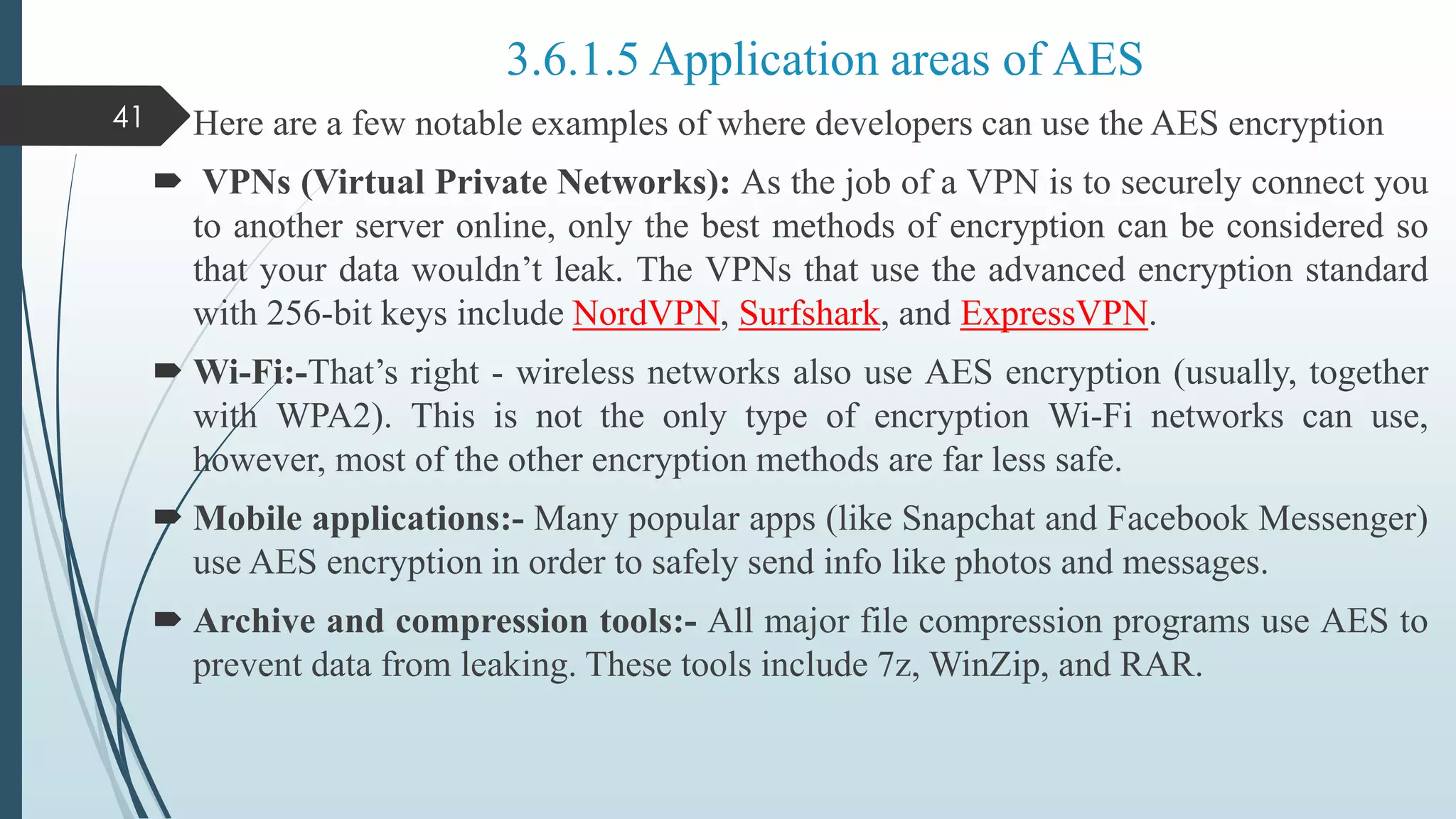  Here are a few notable examples of where developers can use the AES encryption
 VPNs (Virtual Private Networks): As the job of a VPN is to securely connect you
to another server online, only the best methods of encryption can be considered so
that your data wouldn’t leak. The VPNs that use the advanced encryption standard
with 256-bit keys include NordVPN, Surfshark, and ExpressVPN.
 Wi-Fi:-That’s right - wireless networks also use AES encryption (usually, together
with WPA2). This is not the only type of encryption Wi-Fi networks can use,
however, most of the other encryption methods are far less safe.
 Mobile applications:- Many popular apps (like Snapchat and Facebook Messenger)
use AES encryption in order to safely send info like photos and messages.
 Archive and compression tools:- All major file compression programs use AES to
prevent data from leaking. These tools include 7z, WinZip, and RAR.
41
3.6.1.5 Application areas of AES
 