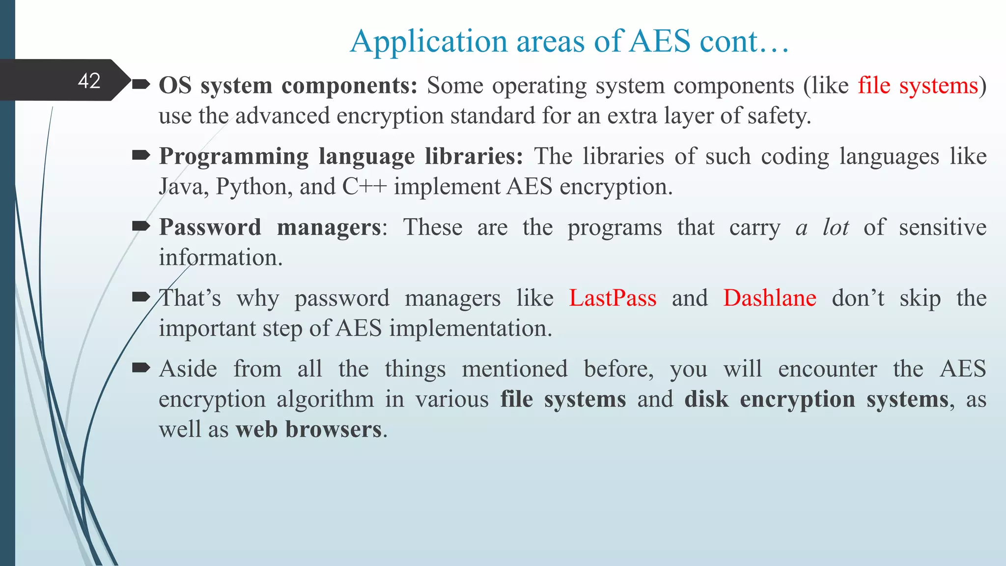  OS system components: Some operating system components (like file systems)
use the advanced encryption standard for an extra layer of safety.
 Programming language libraries: The libraries of such coding languages like
Java, Python, and C++ implement AES encryption.
 Password managers: These are the programs that carry a lot of sensitive
information.
 That’s why password managers like LastPass and Dashlane don’t skip the
important step of AES implementation.
 Aside from all the things mentioned before, you will encounter the AES
encryption algorithm in various file systems and disk encryption systems, as
well as web browsers.
42
Application areas of AES cont…
 