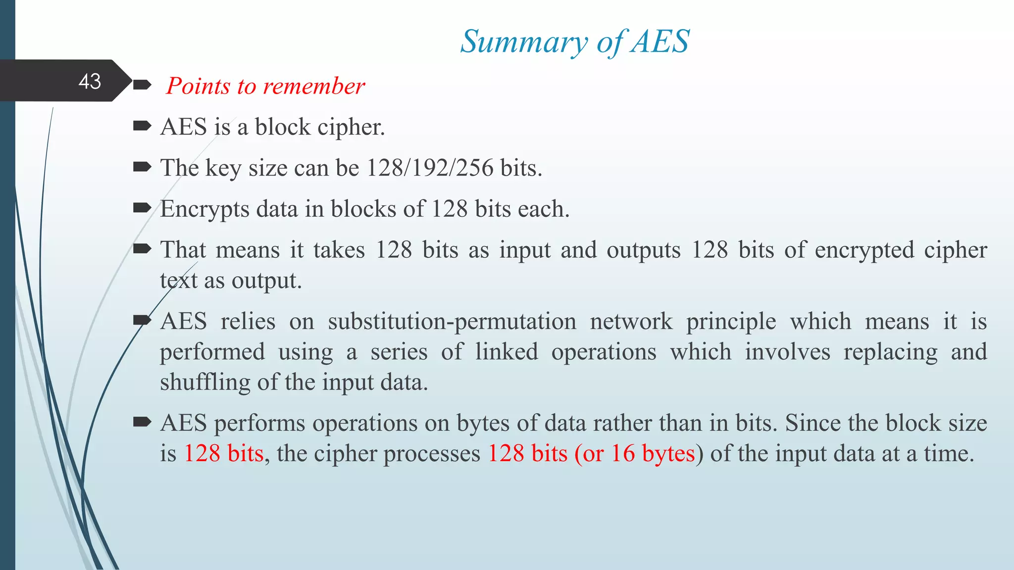  Points to remember
 AES is a block cipher.
 The key size can be 128/192/256 bits.
 Encrypts data in blocks of 128 bits each.
 That means it takes 128 bits as input and outputs 128 bits of encrypted cipher
text as output.
 AES relies on substitution-permutation network principle which means it is
performed using a series of linked operations which involves replacing and
shuffling of the input data.
 AES performs operations on bytes of data rather than in bits. Since the block size
is 128 bits, the cipher processes 128 bits (or 16 bytes) of the input data at a time.
43
Summary of AES
 
