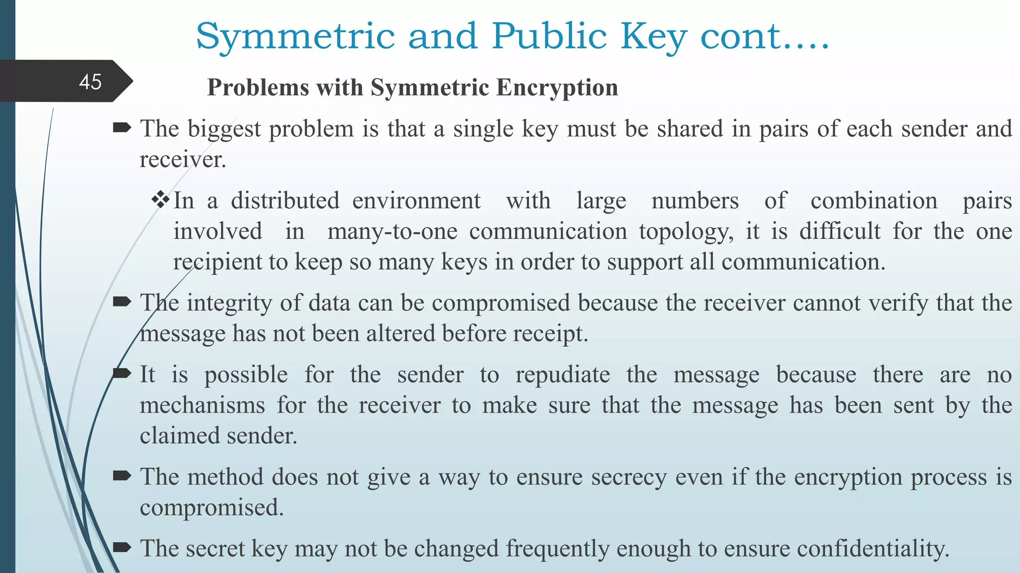 Symmetric and Public Key cont….
Problems with Symmetric Encryption
 The biggest problem is that a single key must be shared in pairs of each sender and
receiver.
In a distributed environment with large numbers of combination pairs
involved in many-to-one communication topology, it is difficult for the one
recipient to keep so many keys in order to support all communication.
 The integrity of data can be compromised because the receiver cannot verify that the
message has not been altered before receipt.
 It is possible for the sender to repudiate the message because there are no
mechanisms for the receiver to make sure that the message has been sent by the
claimed sender.
 The method does not give a way to ensure secrecy even if the encryption process is
compromised.
 The secret key may not be changed frequently enough to ensure confidentiality.
45
 