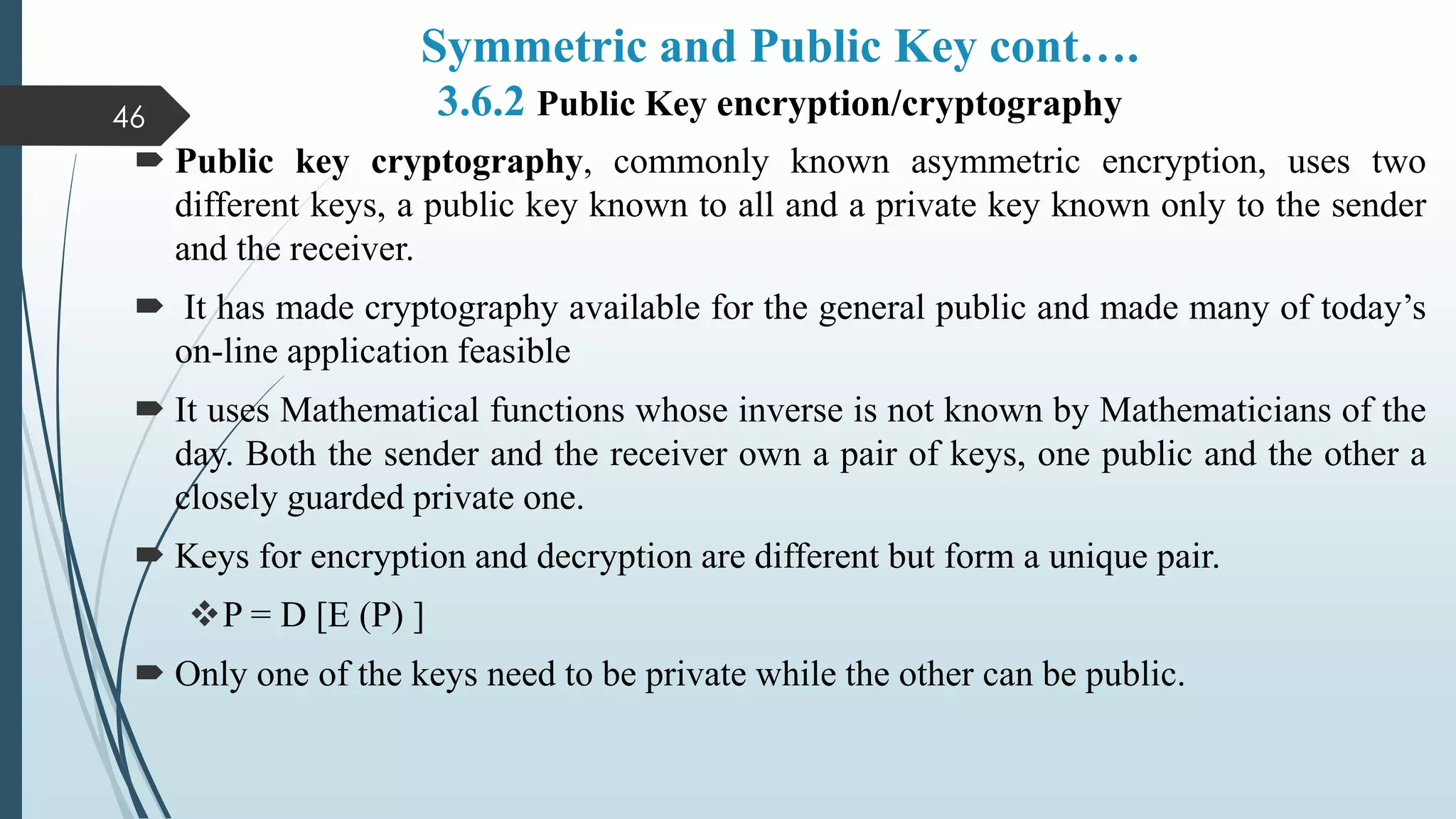 Symmetric and Public Key cont….
3.6.2 Public Key encryption/cryptography
 Public key cryptography, commonly known asymmetric encryption, uses two
different keys, a public key known to all and a private key known only to the sender
and the receiver.
 It has made cryptography available for the general public and made many of today’s
on-line application feasible
 It uses Mathematical functions whose inverse is not known by Mathematicians of the
day. Both the sender and the receiver own a pair of keys, one public and the other a
closely guarded private one.
 Keys for encryption and decryption are different but form a unique pair.
P = D [E (P) ]
 Only one of the keys need to be private while the other can be public.
46
 
