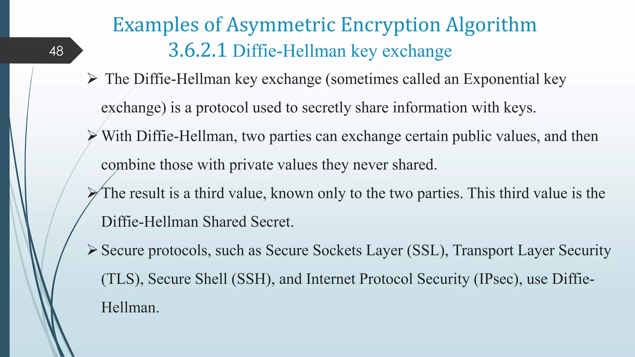 Examples of Asymmetric Encryption Algorithm
3.6.2.1 Diffie-Hellman key exchange
48
 The Diffie-Hellman key exchange (sometimes called an Exponential key
exchange) is a protocol used to secretly share information with keys.
With Diffie-Hellman, two parties can exchange certain public values, and then
combine those with private values they never shared.
The result is a third value, known only to the two parties. This third value is the
Diffie-Hellman Shared Secret.
Secure protocols, such as Secure Sockets Layer (SSL), Transport Layer Security
(TLS), Secure Shell (SSH), and Internet Protocol Security (IPsec), use Diffie-
Hellman.
 
