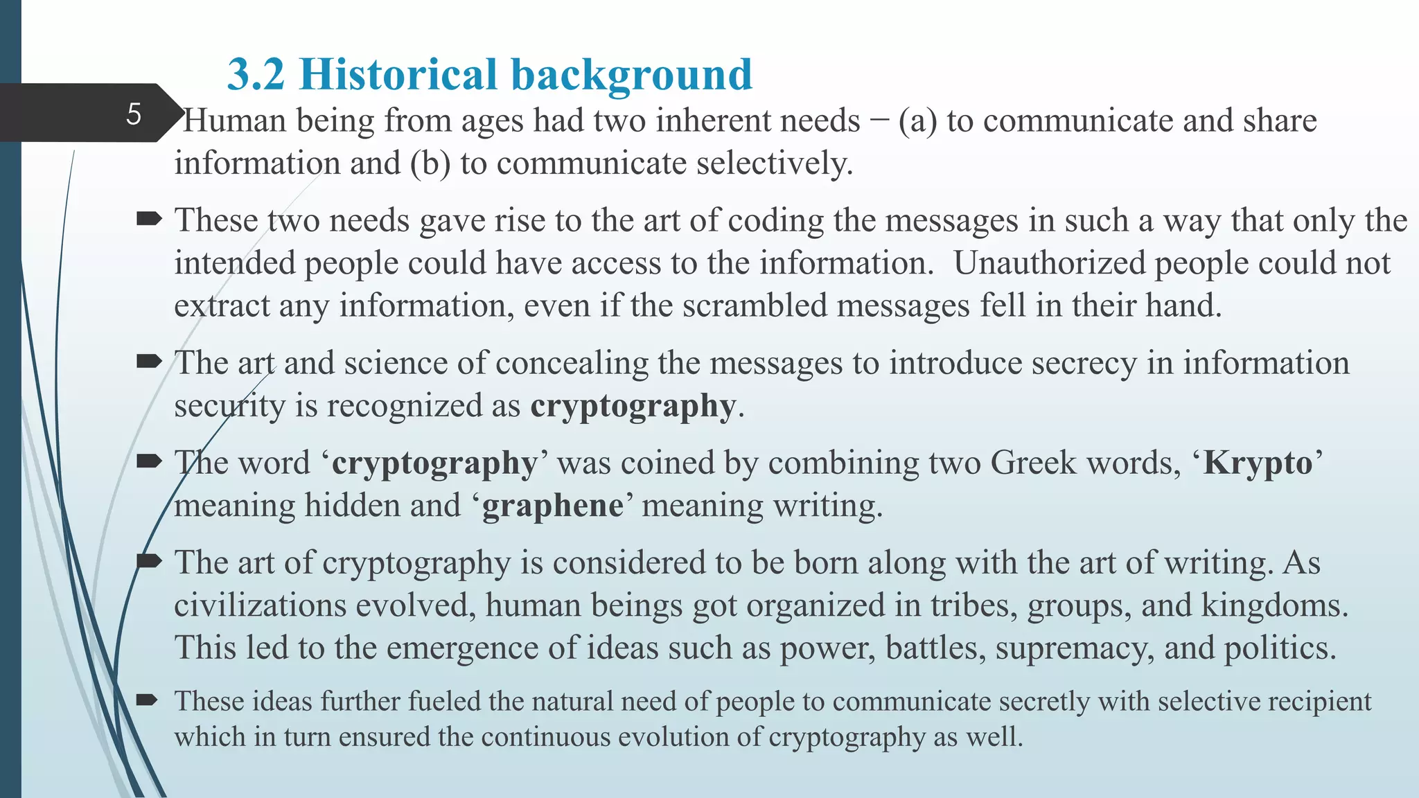 3.2 Historical background
 Human being from ages had two inherent needs − (a) to communicate and share
information and (b) to communicate selectively.
 These two needs gave rise to the art of coding the messages in such a way that only the
intended people could have access to the information. Unauthorized people could not
extract any information, even if the scrambled messages fell in their hand.
 The art and science of concealing the messages to introduce secrecy in information
security is recognized as cryptography.
 The word ‘cryptography’ was coined by combining two Greek words, ‘Krypto’
meaning hidden and ‘graphene’ meaning writing.
 The art of cryptography is considered to be born along with the art of writing. As
civilizations evolved, human beings got organized in tribes, groups, and kingdoms.
This led to the emergence of ideas such as power, battles, supremacy, and politics.
 These ideas further fueled the natural need of people to communicate secretly with selective recipient
which in turn ensured the continuous evolution of cryptography as well.
5
 