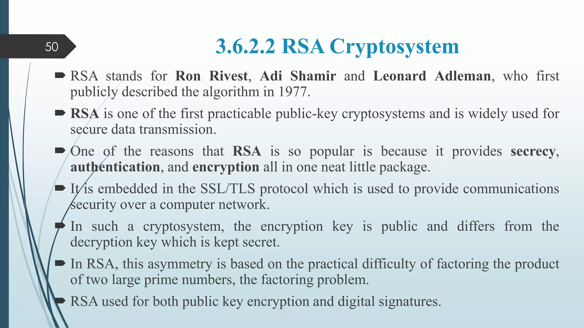 3.6.2.2 RSA Cryptosystem
 RSA stands for Ron Rivest, Adi Shamir and Leonard Adleman, who first
publicly described the algorithm in 1977.
 RSA is one of the first practicable public-key cryptosystems and is widely used for
secure data transmission.
 One of the reasons that RSA is so popular is because it provides secrecy,
authentication, and encryption all in one neat little package.
 It is embedded in the SSL/TLS protocol which is used to provide communications
security over a computer network.
 In such a cryptosystem, the encryption key is public and differs from the
decryption key which is kept secret.
 In RSA, this asymmetry is based on the practical difficulty of factoring the product
of two large prime numbers, the factoring problem.
 RSA used for both public key encryption and digital signatures.
50
 