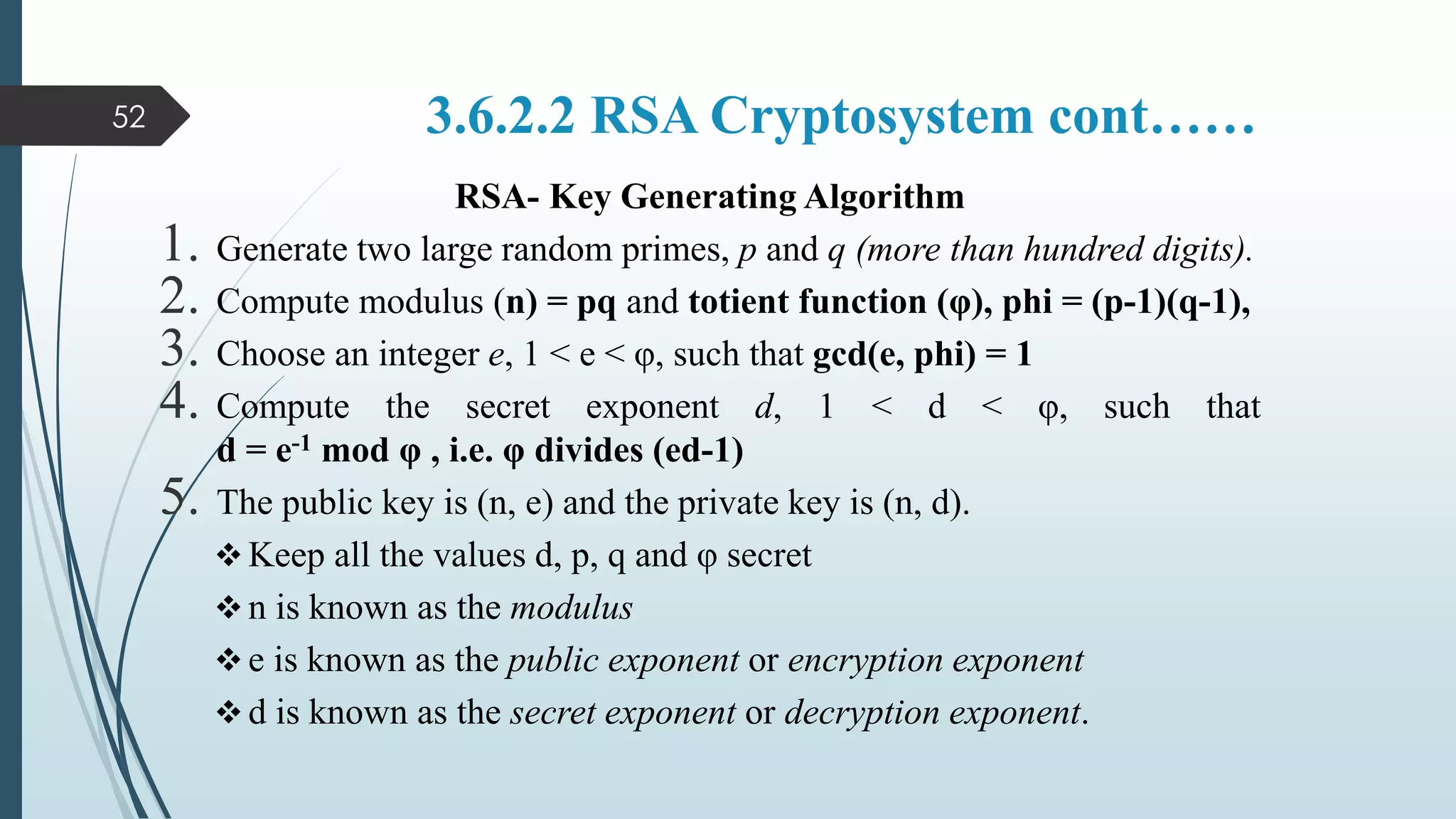 3.6.2.2 RSA Cryptosystem cont……
RSA- Key Generating Algorithm
1. Generate two large random primes, p and q (more than hundred digits).
2. Compute modulus (n) = pq and totient function (φ), phi = (p-1)(q-1),
3. Choose an integer e, 1 < e < φ, such that gcd(e, phi) = 1
4. Compute the secret exponent d, 1 < d < φ, such that
d = e-1 mod φ , i.e. φ divides (ed-1)
5. The public key is (n, e) and the private key is (n, d).
 Keep all the values d, p, q and φ secret
 n is known as the modulus
 e is known as the public exponent or encryption exponent
 d is known as the secret exponent or decryption exponent.
52
 