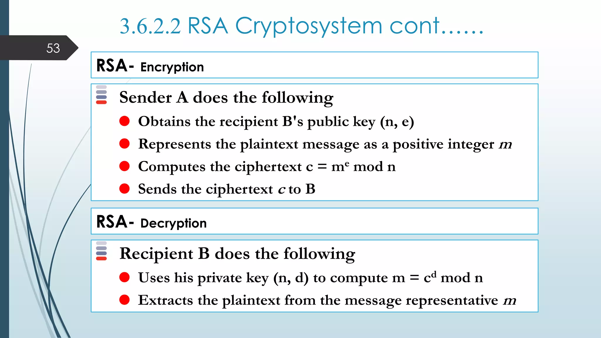 3.6.2.2 RSA Cryptosystem cont……
RSA- Encryption
Sender A does the following
 Obtains the recipient B's public key (n, e)
 Represents the plaintext message as a positive integer m
 Computes the ciphertext c = me mod n
 Sends the ciphertext c to B
RSA- Decryption
Recipient B does the following
 Uses his private key (n, d) to compute m = cd mod n
 Extracts the plaintext from the message representative m
53
 