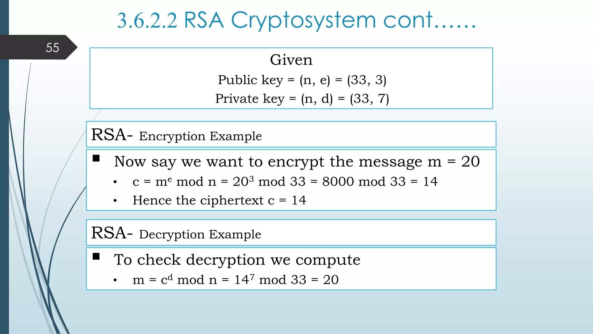 3.6.2.2 RSA Cryptosystem cont……
RSA- Encryption Example
 Now say we want to encrypt the message m = 20
• c = me mod n = 203 mod 33 = 8000 mod 33 = 14
• Hence the ciphertext c = 14
 To check decryption we compute
• m = cd mod n = 147 mod 33 = 20
RSA- Decryption Example
Given
Public key = (n, e) = (33, 3)
Private key = (n, d) = (33, 7)
55
 