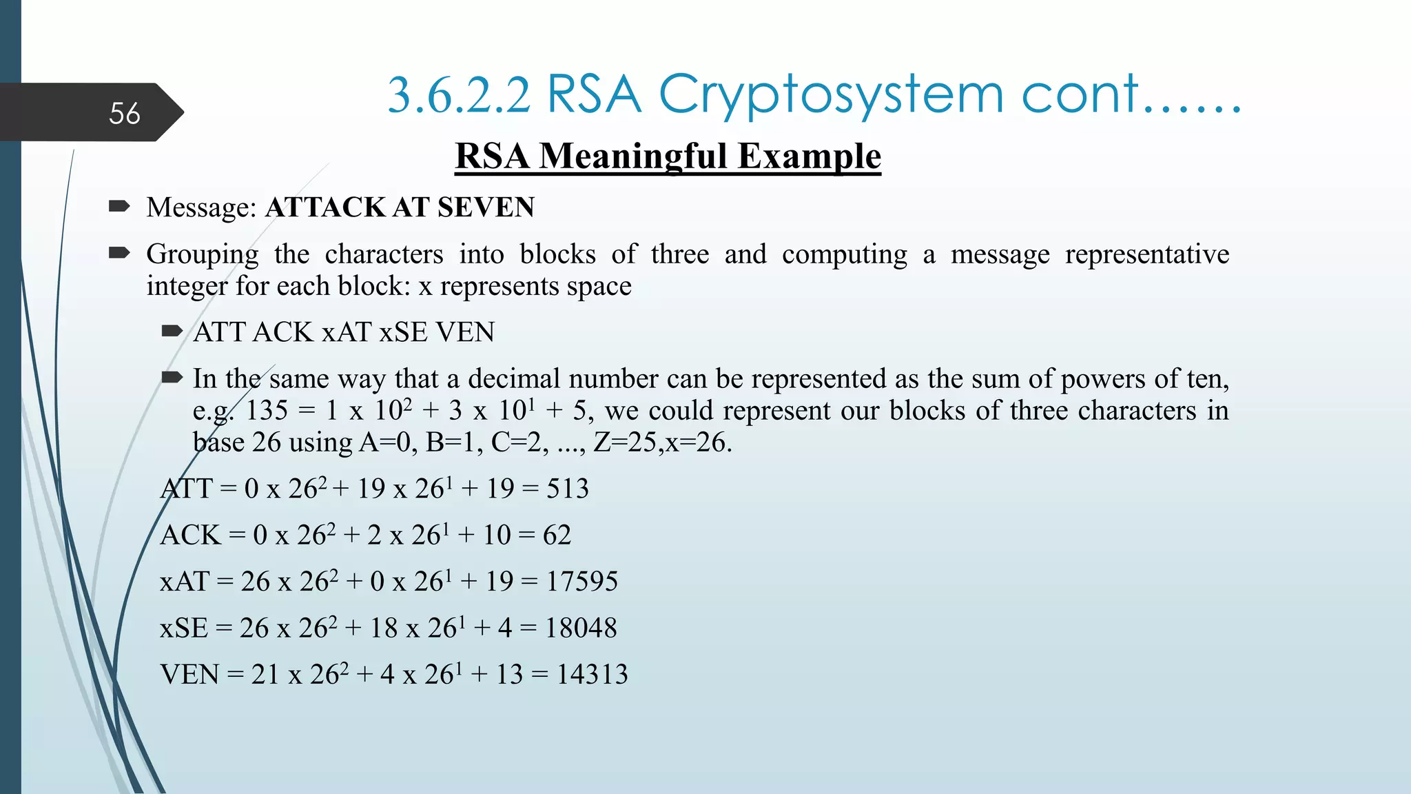 3.6.2.2 RSA Cryptosystem cont……
RSA Meaningful Example
 Message: ATTACK AT SEVEN
 Grouping the characters into blocks of three and computing a message representative
integer for each block: x represents space
 ATT ACK xAT xSE VEN
 In the same way that a decimal number can be represented as the sum of powers of ten,
e.g. 135 = 1 x 102 + 3 x 101 + 5, we could represent our blocks of three characters in
base 26 using A=0, B=1, C=2, ..., Z=25,x=26.
ATT = 0 x 262 + 19 x 261 + 19 = 513
ACK = 0 x 262 + 2 x 261 + 10 = 62
xAT = 26 x 262 + 0 x 261 + 19 = 17595
xSE = 26 x 262 + 18 x 261 + 4 = 18048
VEN = 21 x 262 + 4 x 261 + 13 = 14313
56
 
