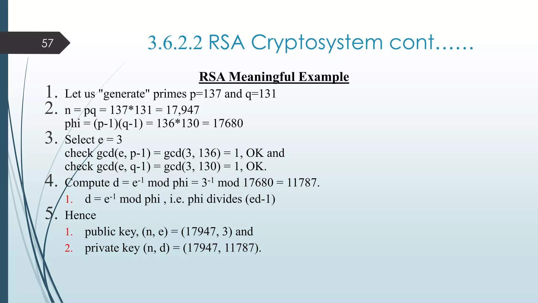 3.6.2.2 RSA Cryptosystem cont……
RSA Meaningful Example
1. Let us "generate" primes p=137 and q=131
2. n = pq = 137*131 = 17,947
phi = (p-1)(q-1) = 136*130 = 17680
3. Select e = 3
check gcd(e, p-1) = gcd(3, 136) = 1, OK and
check gcd(e, q-1) = gcd(3, 130) = 1, OK.
4. Compute d = e-1 mod phi = 3-1 mod 17680 = 11787.
1. d = e-1 mod phi , i.e. phi divides (ed-1)
5. Hence
1. public key, (n, e) = (17947, 3) and
2. private key (n, d) = (17947, 11787).
57
 