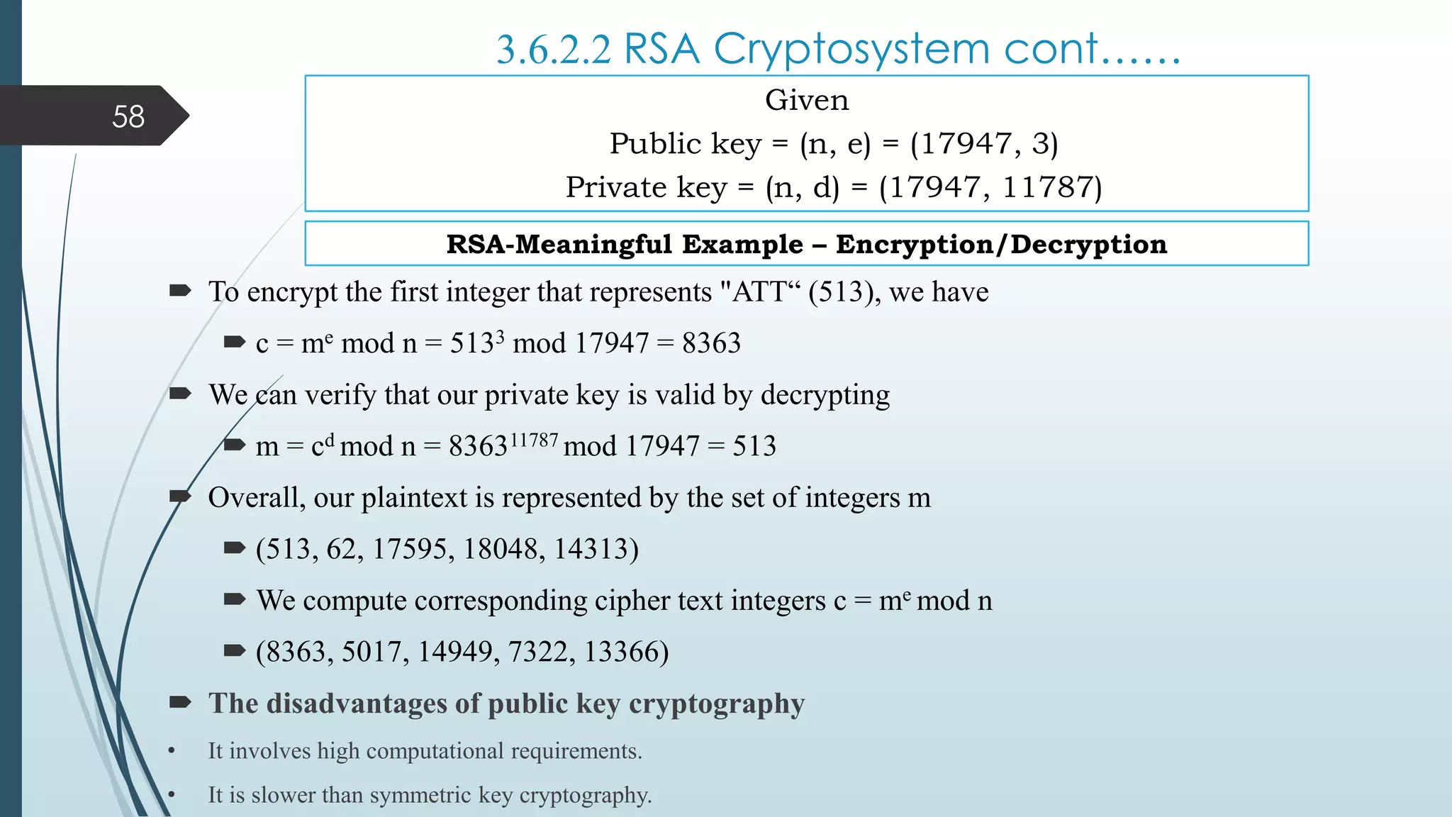 3.6.2.2 RSA Cryptosystem cont……
 To encrypt the first integer that represents "ATT“ (513), we have
 c = me mod n = 5133 mod 17947 = 8363
 We can verify that our private key is valid by decrypting
 m = cd mod n = 836311787 mod 17947 = 513
 Overall, our plaintext is represented by the set of integers m
 (513, 62, 17595, 18048, 14313)
 We compute corresponding cipher text integers c = me mod n
 (8363, 5017, 14949, 7322, 13366)
 The disadvantages of public key cryptography
• It involves high computational requirements.
• It is slower than symmetric key cryptography.
58
Given
Public key = (n, e) = (17947, 3)
Private key = (n, d) = (17947, 11787)
RSA-Meaningful Example – Encryption/Decryption
 