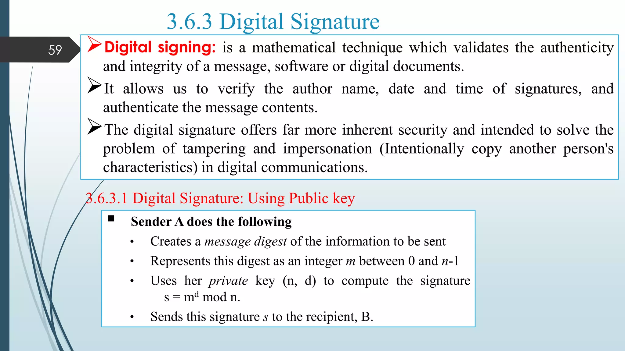 3.6.3 Digital Signature
Digital signing: is a mathematical technique which validates the authenticity
and integrity of a message, software or digital documents.
It allows us to verify the author name, date and time of signatures, and
authenticate the message contents.
The digital signature offers far more inherent security and intended to solve the
problem of tampering and impersonation (Intentionally copy another person's
characteristics) in digital communications.
59
3.6.3.1 Digital Signature: Using Public key
 Sender A does the following
• Creates a message digest of the information to be sent
• Represents this digest as an integer m between 0 and n-1
• Uses her private key (n, d) to compute the signature
s = md mod n.
• Sends this signature s to the recipient, B.
 