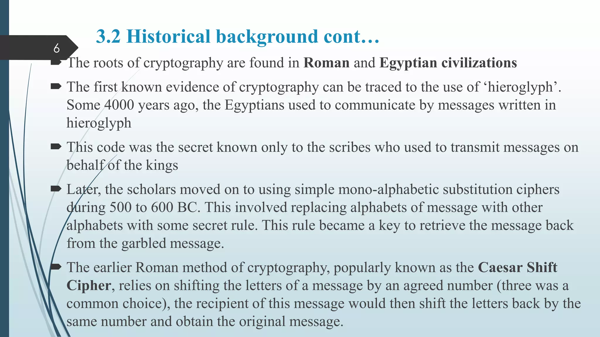 3.2 Historical background cont…
 The roots of cryptography are found in Roman and Egyptian civilizations
 The first known evidence of cryptography can be traced to the use of ‘hieroglyph’.
Some 4000 years ago, the Egyptians used to communicate by messages written in
hieroglyph
 This code was the secret known only to the scribes who used to transmit messages on
behalf of the kings
 Later, the scholars moved on to using simple mono-alphabetic substitution ciphers
during 500 to 600 BC. This involved replacing alphabets of message with other
alphabets with some secret rule. This rule became a key to retrieve the message back
from the garbled message.
 The earlier Roman method of cryptography, popularly known as the Caesar Shift
Cipher, relies on shifting the letters of a message by an agreed number (three was a
common choice), the recipient of this message would then shift the letters back by the
same number and obtain the original message.
6
 