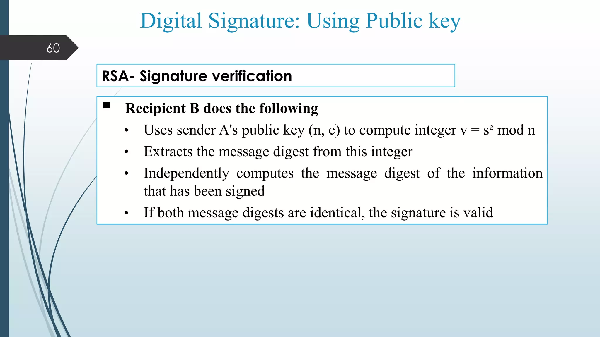 Digital Signature: Using Public key
 Recipient B does the following
• Uses sender A's public key (n, e) to compute integer v = se mod n
• Extracts the message digest from this integer
• Independently computes the message digest of the information
that has been signed
• If both message digests are identical, the signature is valid
RSA- Signature verification
60
 