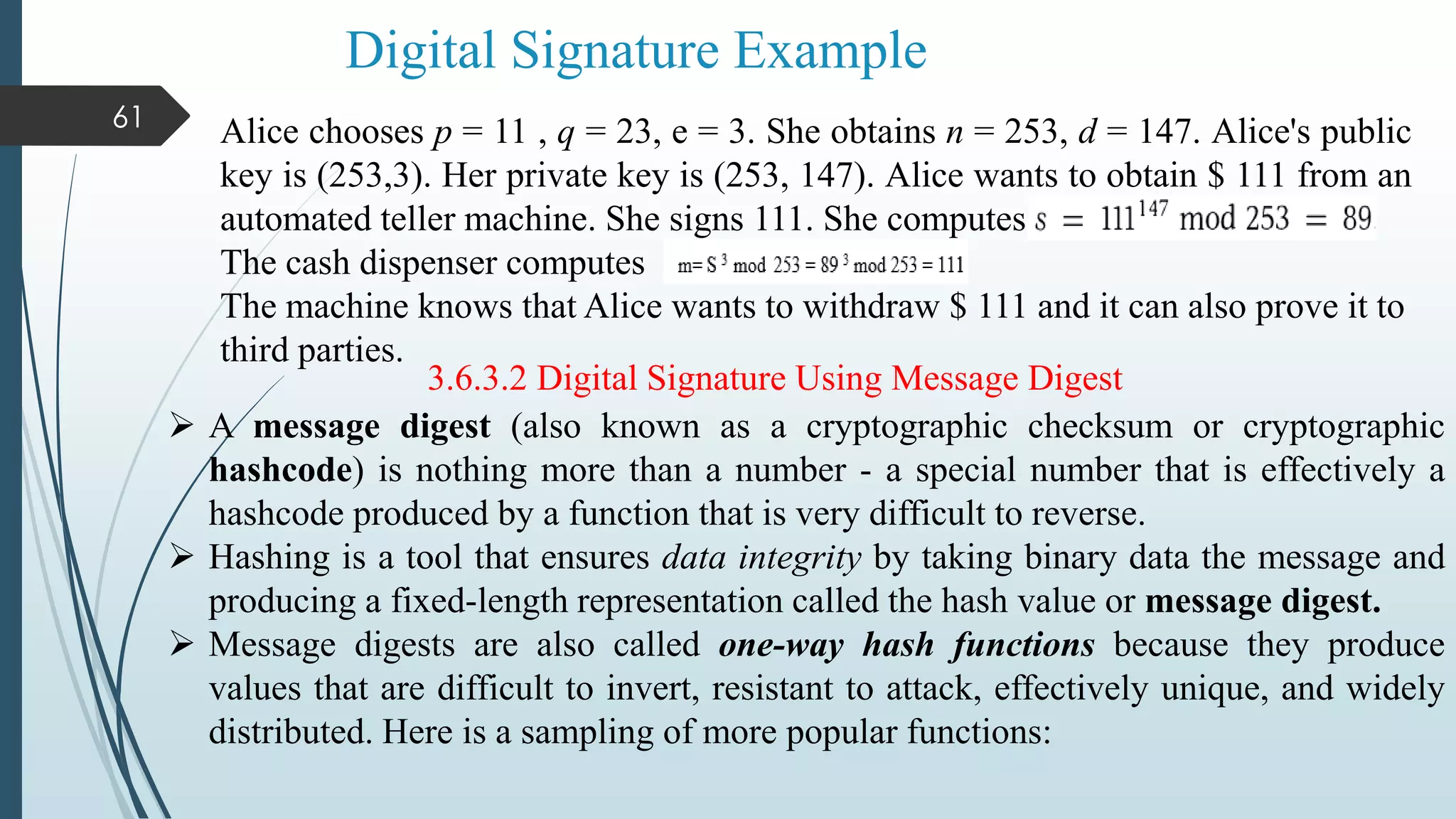 Digital Signature Example
61
Alice chooses p = 11 , q = 23, e = 3. She obtains n = 253, d = 147. Alice's public
key is (253,3). Her private key is (253, 147). Alice wants to obtain $ 111 from an
automated teller machine. She signs 111. She computes
The cash dispenser computes
The machine knows that Alice wants to withdraw $ 111 and it can also prove it to
third parties.
3.6.3.2 Digital Signature Using Message Digest
 A message digest (also known as a cryptographic checksum or cryptographic
hashcode) is nothing more than a number - a special number that is effectively a
hashcode produced by a function that is very difficult to reverse.
 Hashing is a tool that ensures data integrity by taking binary data the message and
producing a fixed-length representation called the hash value or message digest.
 Message digests are also called one-way hash functions because they produce
values that are difficult to invert, resistant to attack, effectively unique, and widely
distributed. Here is a sampling of more popular functions:
 