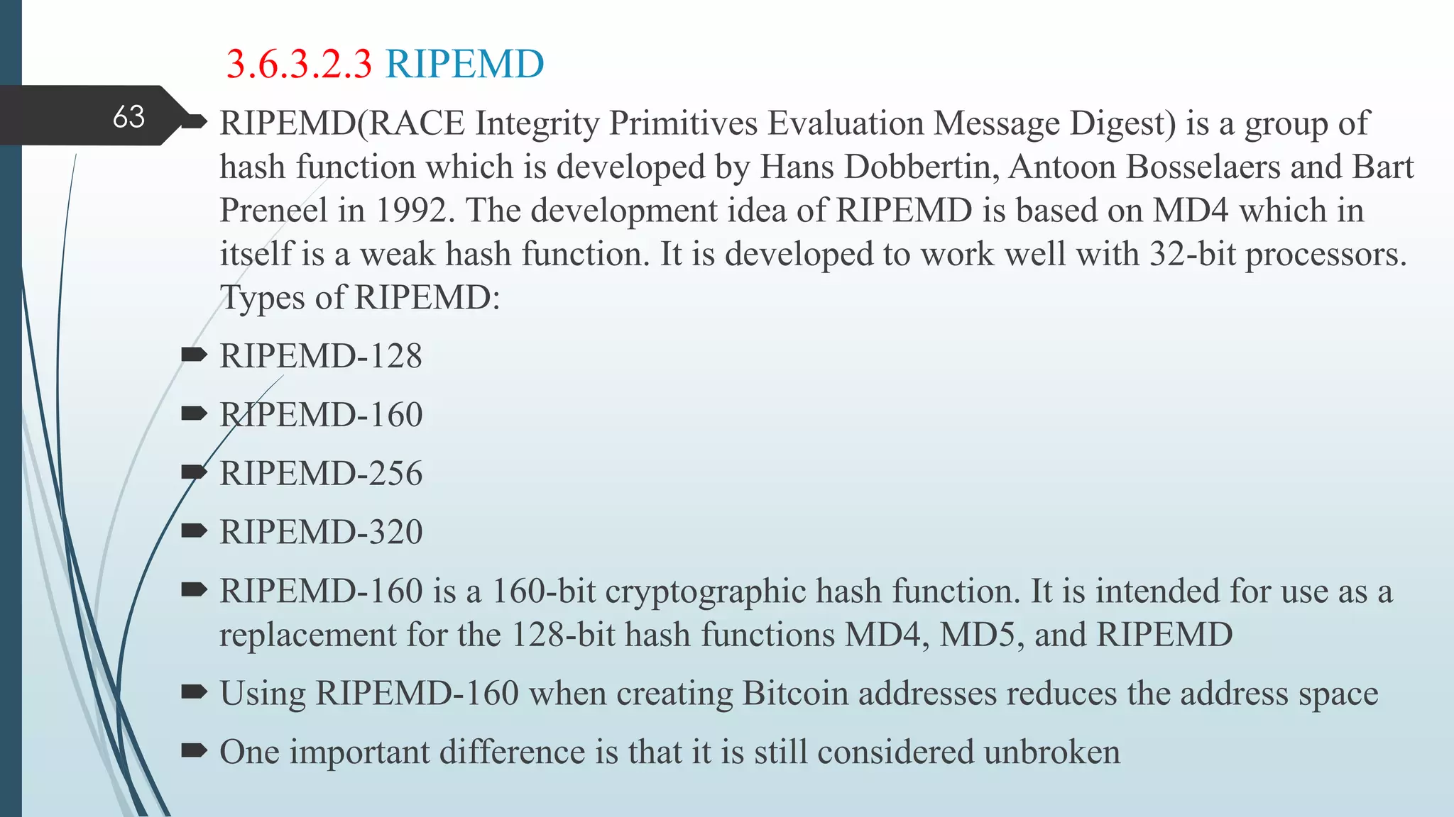 3.6.3.2.3 RIPEMD
 RIPEMD(RACE Integrity Primitives Evaluation Message Digest) is a group of
hash function which is developed by Hans Dobbertin, Antoon Bosselaers and Bart
Preneel in 1992. The development idea of RIPEMD is based on MD4 which in
itself is a weak hash function. It is developed to work well with 32-bit processors.
Types of RIPEMD:
 RIPEMD-128
 RIPEMD-160
 RIPEMD-256
 RIPEMD-320
 RIPEMD-160 is a 160-bit cryptographic hash function. It is intended for use as a
replacement for the 128-bit hash functions MD4, MD5, and RIPEMD
 Using RIPEMD-160 when creating Bitcoin addresses reduces the address space
 One important difference is that it is still considered unbroken
63
 