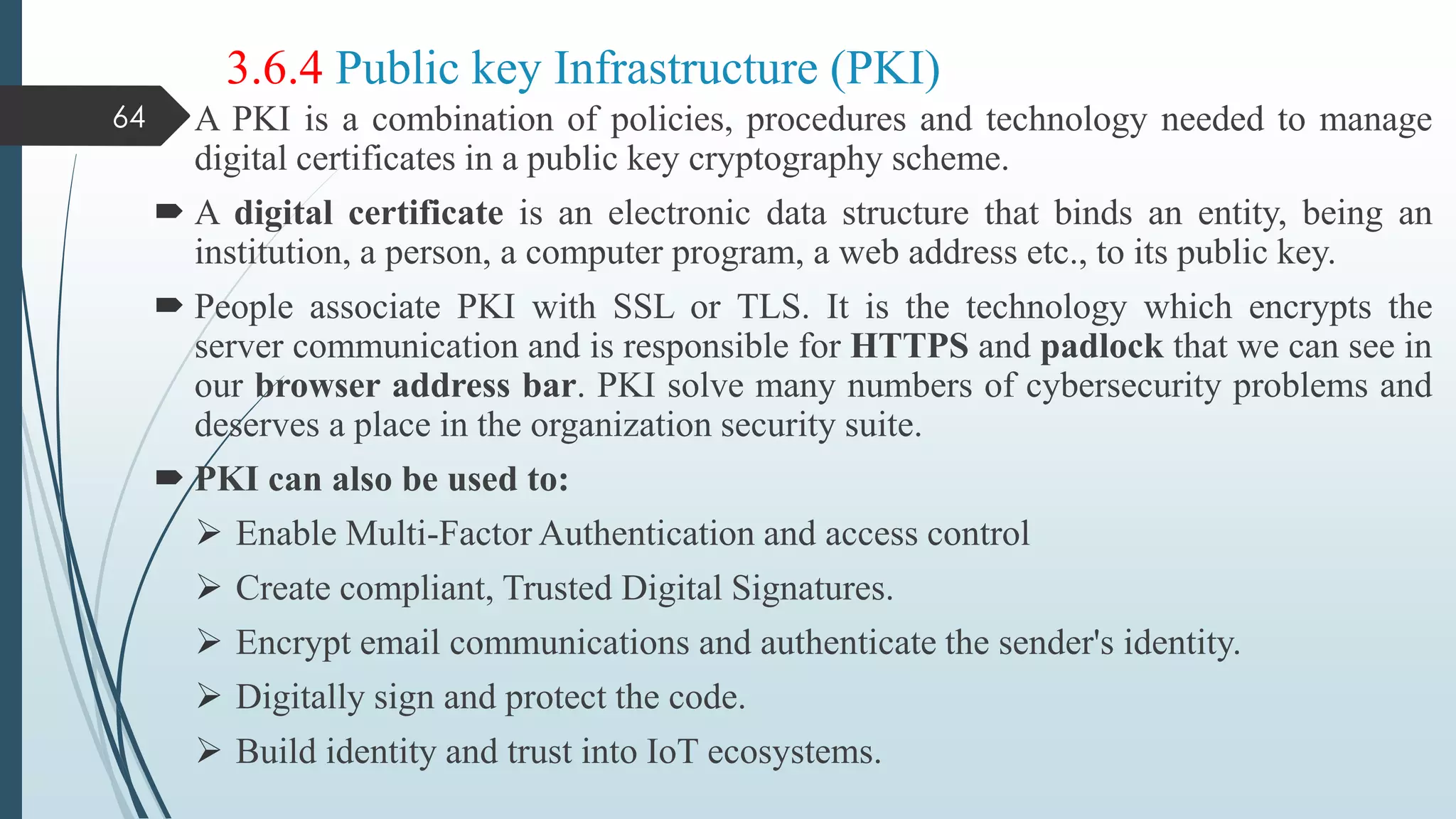 3.6.4 Public key Infrastructure (PKI)
 A PKI is a combination of policies, procedures and technology needed to manage
digital certificates in a public key cryptography scheme.
 A digital certificate is an electronic data structure that binds an entity, being an
institution, a person, a computer program, a web address etc., to its public key.
 People associate PKI with SSL or TLS. It is the technology which encrypts the
server communication and is responsible for HTTPS and padlock that we can see in
our browser address bar. PKI solve many numbers of cybersecurity problems and
deserves a place in the organization security suite.
 PKI can also be used to:
 Enable Multi-Factor Authentication and access control
 Create compliant, Trusted Digital Signatures.
 Encrypt email communications and authenticate the sender's identity.
 Digitally sign and protect the code.
 Build identity and trust into IoT ecosystems.
64
 