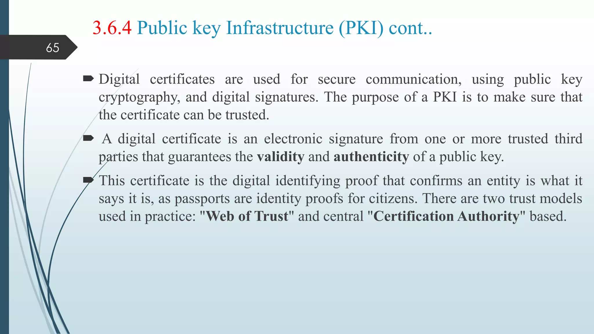 3.6.4 Public key Infrastructure (PKI) cont..
 Digital certificates are used for secure communication, using public key
cryptography, and digital signatures. The purpose of a PKI is to make sure that
the certificate can be trusted.
 A digital certificate is an electronic signature from one or more trusted third
parties that guarantees the validity and authenticity of a public key.
 This certificate is the digital identifying proof that confirms an entity is what it
says it is, as passports are identity proofs for citizens. There are two trust models
used in practice: "Web of Trust" and central "Certification Authority" based.
65
 