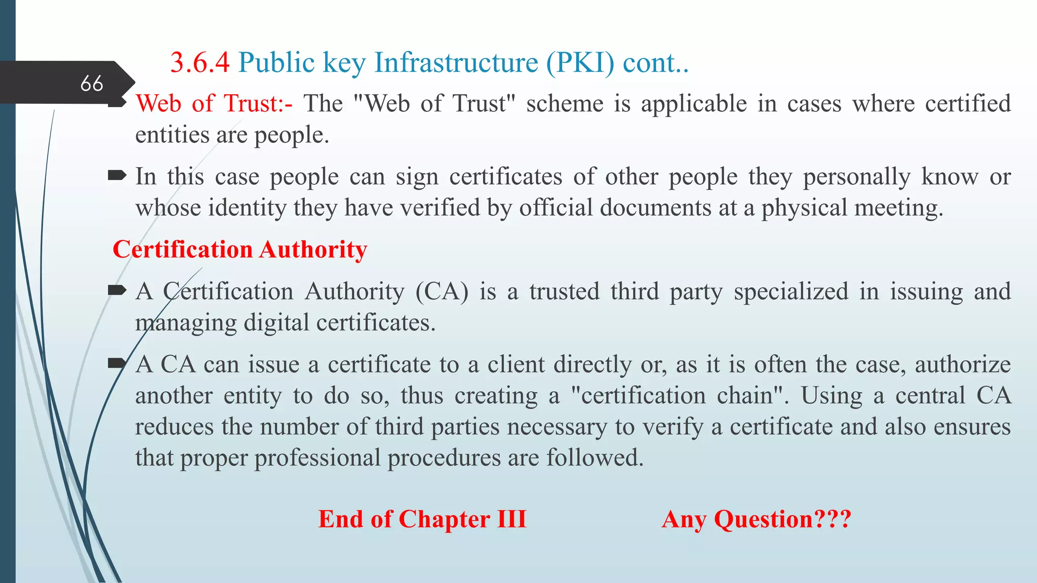 3.6.4 Public key Infrastructure (PKI) cont..
 Web of Trust:- The "Web of Trust" scheme is applicable in cases where certified
entities are people.
 In this case people can sign certificates of other people they personally know or
whose identity they have verified by official documents at a physical meeting.
Certification Authority
 A Certification Authority (CA) is a trusted third party specialized in issuing and
managing digital certificates.
 A CA can issue a certificate to a client directly or, as it is often the case, authorize
another entity to do so, thus creating a "certification chain". Using a central CA
reduces the number of third parties necessary to verify a certificate and also ensures
that proper professional procedures are followed.
66
End of Chapter III Any Question???
 