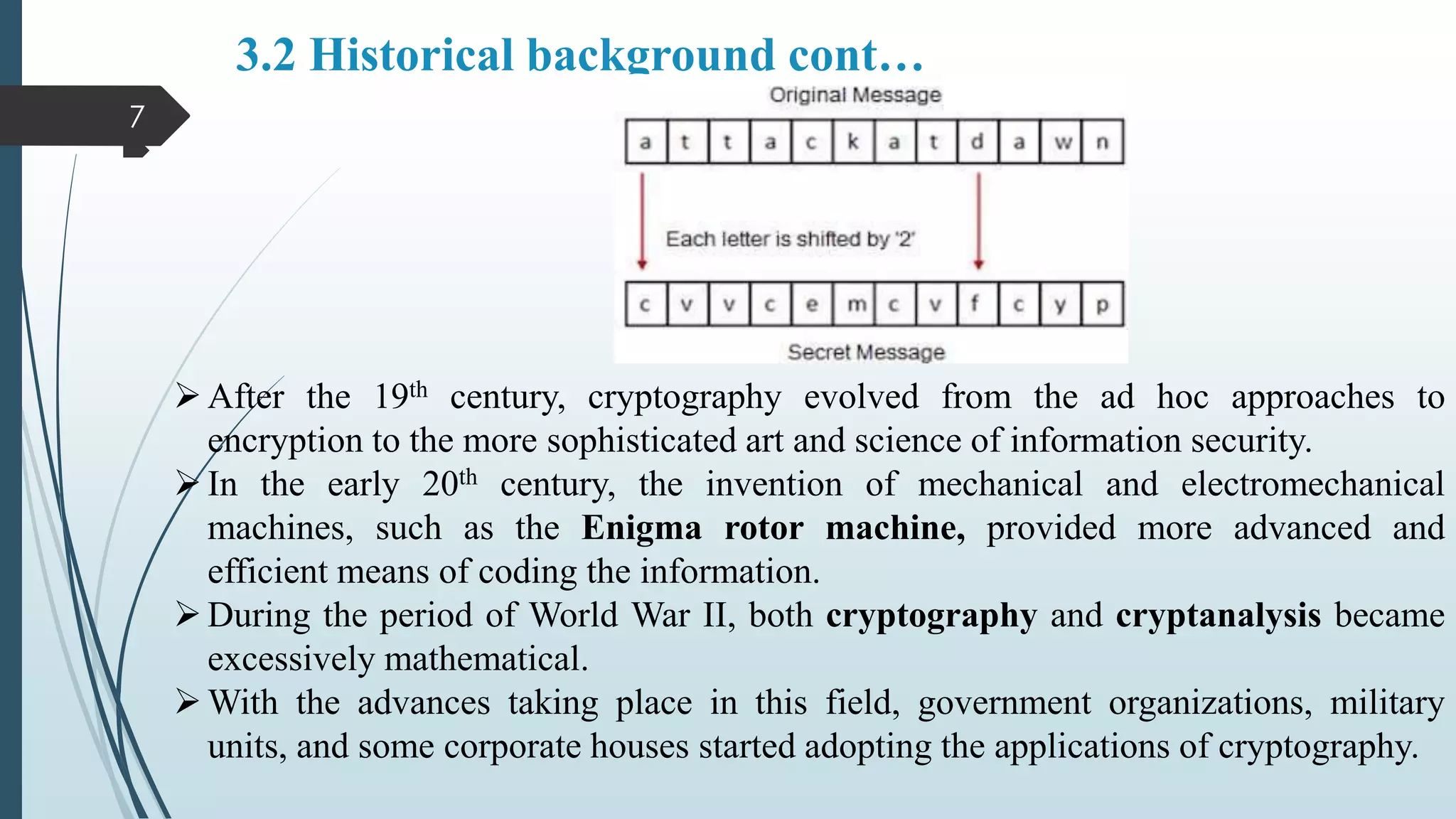 3.2 Historical background cont…

7
After the 19th century, cryptography evolved from the ad hoc approaches to
encryption to the more sophisticated art and science of information security.
In the early 20th century, the invention of mechanical and electromechanical
machines, such as the Enigma rotor machine, provided more advanced and
efficient means of coding the information.
During the period of World War II, both cryptography and cryptanalysis became
excessively mathematical.
With the advances taking place in this field, government organizations, military
units, and some corporate houses started adopting the applications of cryptography.
 