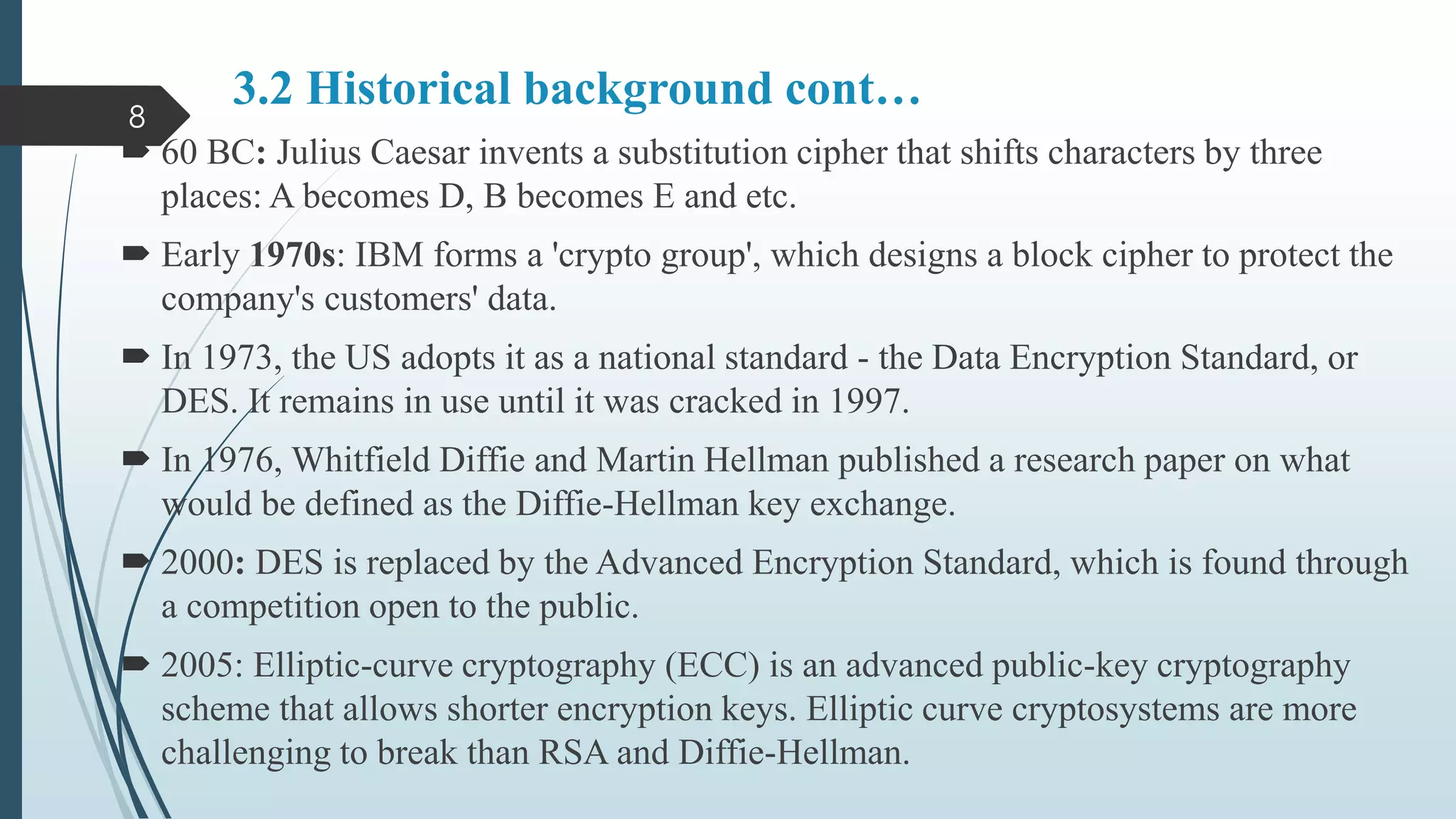 3.2 Historical background cont…
 60 BC: Julius Caesar invents a substitution cipher that shifts characters by three
places: A becomes D, B becomes E and etc.
 Early 1970s: IBM forms a 'crypto group', which designs a block cipher to protect the
company's customers' data.
 In 1973, the US adopts it as a national standard - the Data Encryption Standard, or
DES. It remains in use until it was cracked in 1997.
 In 1976, Whitfield Diffie and Martin Hellman published a research paper on what
would be defined as the Diffie-Hellman key exchange.
 2000: DES is replaced by the Advanced Encryption Standard, which is found through
a competition open to the public.
 2005: Elliptic-curve cryptography (ECC) is an advanced public-key cryptography
scheme that allows shorter encryption keys. Elliptic curve cryptosystems are more
challenging to break than RSA and Diffie-Hellman.
8
 