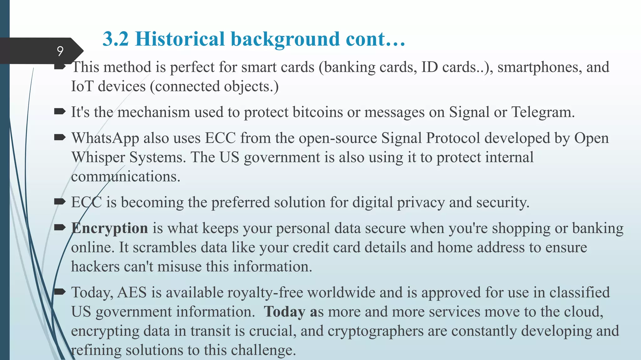3.2 Historical background cont…
 This method is perfect for smart cards (banking cards, ID cards..), smartphones, and
IoT devices (connected objects.)
 It's the mechanism used to protect bitcoins or messages on Signal or Telegram.
 WhatsApp also uses ECC from the open-source Signal Protocol developed by Open
Whisper Systems. The US government is also using it to protect internal
communications.
 ECC is becoming the preferred solution for digital privacy and security.
 Encryption is what keeps your personal data secure when you're shopping or banking
online. It scrambles data like your credit card details and home address to ensure
hackers can't misuse this information.
 Today, AES is available royalty-free worldwide and is approved for use in classified
US government information. Today as more and more services move to the cloud,
encrypting data in transit is crucial, and cryptographers are constantly developing and
refining solutions to this challenge.
9
 