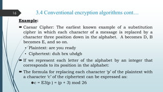 3.4 Conventional encryption algorithms cont…
Example:
 Caesar Cipher: The earliest known example of a substitution
cipher in which each character of a message is replaced by a
character three position down in the alphabet. A becomes D, B
becomes E, and so on.
• Plaintext: are you ready
• Ciphertext: duh brx uhdgb
 If we represent each letter of the alphabet by an integer that
corresponds to its position in the alphabet:
 The formula for replacing each character ‘p’ of the plaintext with
a character ‘c’ of the ciphertext can be expressed as:
c = E3(p ) = (p + 3) mod 26
16
 