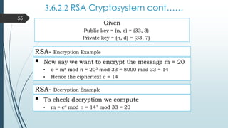 3.6.2.2 RSA Cryptosystem cont……
RSA- Encryption Example
 Now say we want to encrypt the message m = 20
• c = me mod n = 203 mod 33 = 8000 mod 33 = 14
• Hence the ciphertext c = 14
 To check decryption we compute
• m = cd mod n = 147 mod 33 = 20
RSA- Decryption Example
Given
Public key = (n, e) = (33, 3)
Private key = (n, d) = (33, 7)
55
 